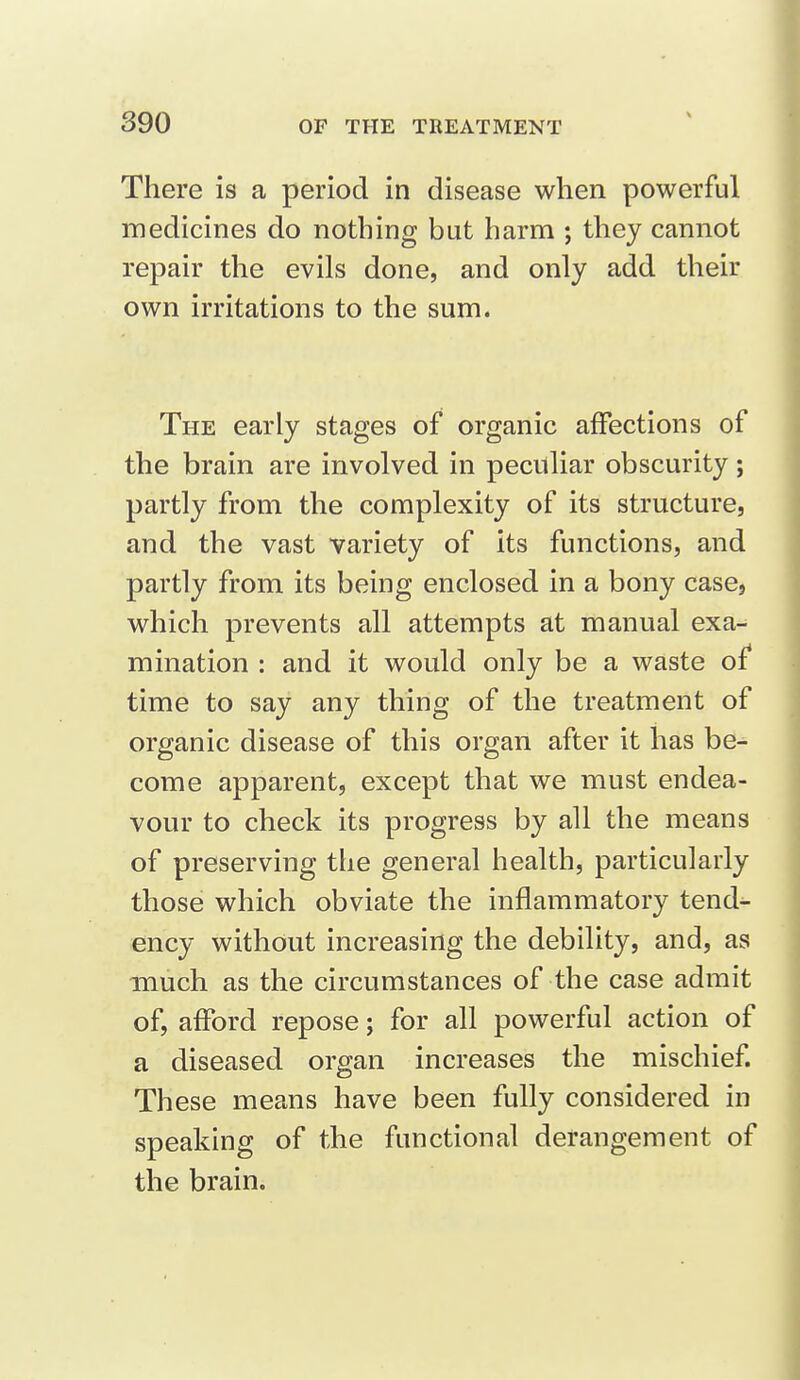 There is a period in disease when powerful medicines do nothing but harm ; they cannot repair the evils done, and only add their own irritations to the sum. The early stages of organic affections of the brain are involved in peculiar obscurity; partly from the complexity of its structure, and the vast variety of its functions, and partly from its being enclosed in a bony case, which prevents all attempts at manual exa- mination : and it would only be a waste of time to say any thing of the treatment of organic disease of this organ after it has be- come apparent, except that we must endea- vour to check its progress by all the means of preserving the general health, particularly those which obviate the inflammatory tend- ency without increasing the debility, and, as much as the circumstances of the case admit of, afford repose; for all powerful action of a diseased organ increases the mischief. These means have been fully considered in speaking of the functional derangement of the brain.