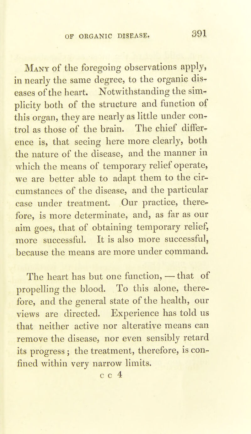 Many of the foregoing observations apply, in nearly the same degree, to the organic dis- eases of the heart. Notwithstanding the sim- plicity both of the structure and function of this organ, they are nearly as little under con- trol as those of the brain. The chief differ- ence is, that seeing here more clearly, both the nature of the disease, and the manner in which the means of temporary relief operate, we are better able to adapt them to the cir- cumstances of the disease, and the particular case under treatment. Our practice, there- fore, is more determinate, and, as far as our aim goes, that of obtaining temporary relief, more successful. It is also more successful, because the means are more under command. The heart has but one function, —that of propelling the blood. To this alone, there- fore, and the general state of the health, our views are directed. Experience has told us that neither active nor alterative means can remove the disease, nor even sensibly retard its progress ; the treatment, therefore, is con- fined within very narrow limits. c c 4