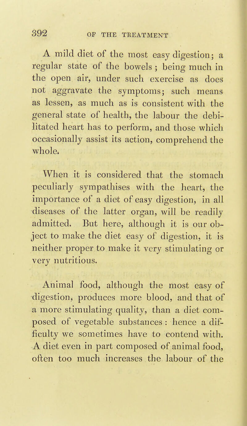 A mild diet of the most easy digestion; a regular state of the bowels ; being much in the open air, under such exercise as does not aggravate the symptoms; such means as lessen, as much as is consistent with the general state of health, the labour the debi- litated heart has to perform, and those which occasionally assist its action, comprehend the whole. When it is considered that the stomach peculiarly sympathises with the heart, the importance of a diet of easy digestion, in all diseases of the latter organ, will be readily admitted. But here, although it is our ob- ject to make the diet easy of digestion, it is neither proper to make it very stimulating or very nutritious. Animal food, although the most easy of digestion, produces more blood, and that of a more stimulating quality, than a diet com- posed of vegetable substances : hence a dif- ficulty we sometimes have to contend with. A diet even in part composed of animal food, often too much increases the labour of the