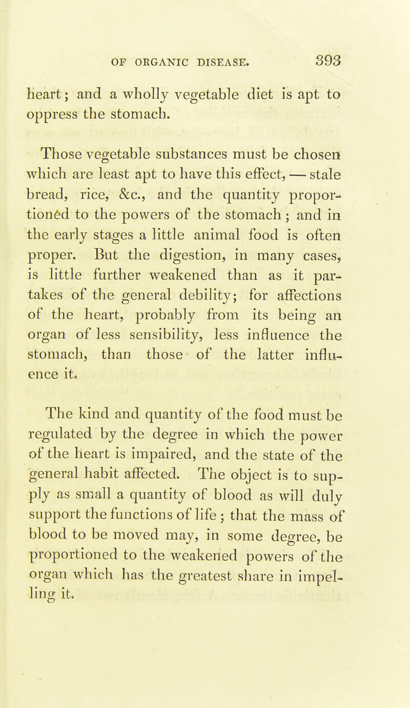 heart; and a wholly vegetable diet is apt to oppress the stomach. Those vegetable substances must be chosen which are least apt to have this efFect, — stale bread, rice, &c., and the quantity propor- tioned to the powers of the stomach; and in the early stages a little animal food is often proper. But the digestion, in many cases, is little further weakened than as it par- takes of the general debihty; for affections of the heart, probably from its being an organ of less sensibility, less influence the stomach, than those of the latter influ- ence it* The kind and quantity of the food must be regulated by the degree in which the power of the heart is impaired, and the state of the general habit affected. The object is to sup- ply as small a quantity of blood as will duly support the functions of life ; that the mass of blood to be moved may, in some degree, be proportioned to the weakened powers of the organ which has the greatest share in impel- ling it.