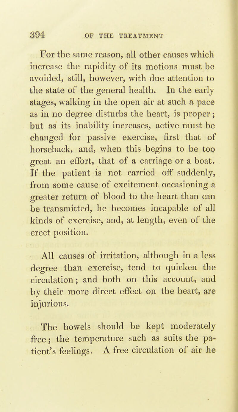 For the same reason, all other causes which increase the rapidity of its motions must be avoided, still, however, with due attention to the state of the general health. In the early stages, walking in the open air at such a pace as in no degree disturbs the heart, is proper; but as its inability increases, active must be changed for passive exercise, first that of horseback, and, when this begins to be too great an effort, that of a carriage or a boat. If the patient is not carried off suddenly, from some cause of excitement occasioning a greater return of blood to the heart than can be transmitted, he becomes incapable of all kinds of exercise, and, at length, even of the erect position. All causes of irritation, although in a less degree than exercise, tend to quicken the circulation; and both on this account, and by their more direct effect on the heart, are injurious. The bowels should be kept moderately free; the temperature such as suits the pa- tient's feelings. A free circulation of air he