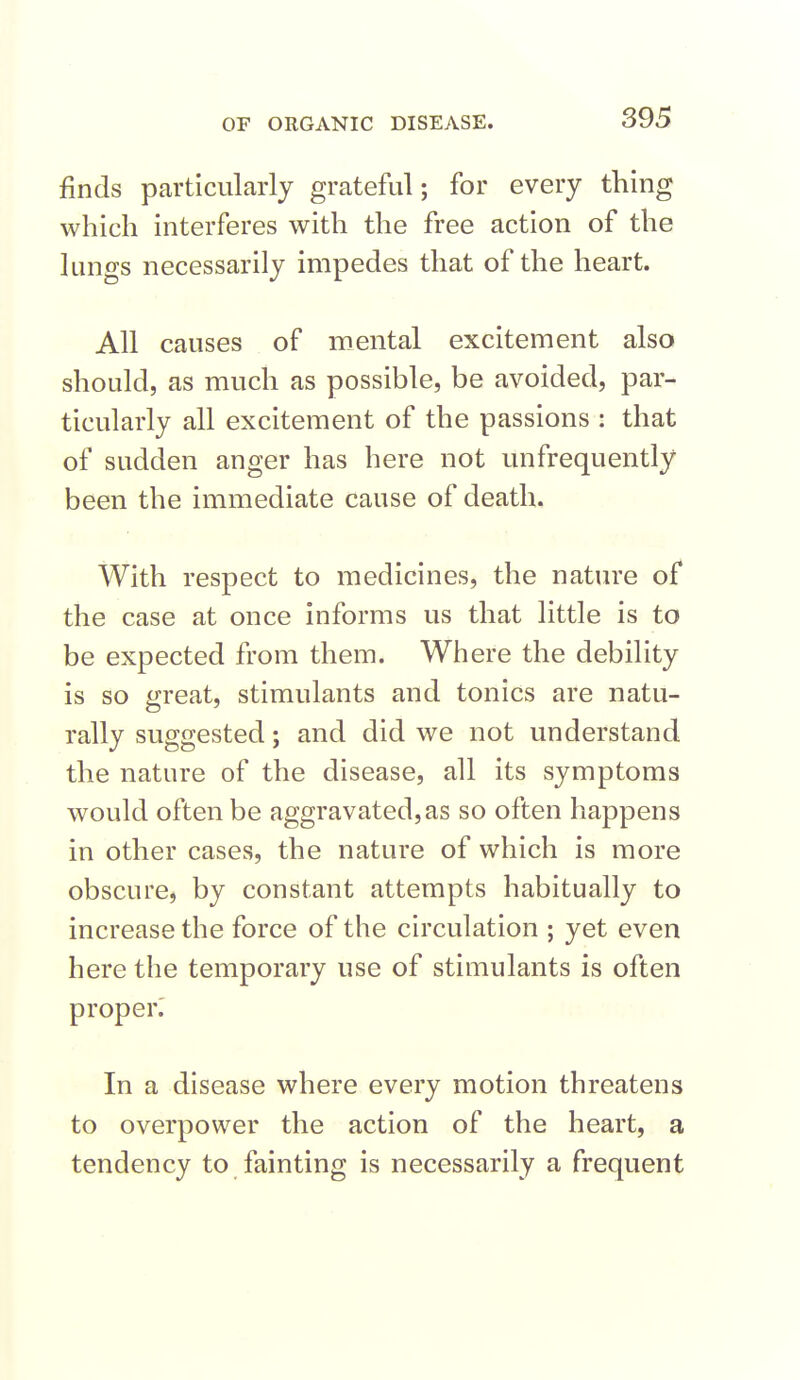 finds particularly grateful; for every thing which interferes with the free action of the lungs necessarily impedes that of the heart. All causes of mental excitement also should, as much as possible, be avoided, par- ticularly all excitement of the passions : that of sudden anger has here not unfrequently been the immediate cause of death. With respect to medicines, the nature of the case at once informs us that little is to be expected from them. Where the debility is so great, stimulants and tonics are natu- rally suggested; and did we not understand the nature of the disease, all its symptoms would often be aggravated,as so often happens in other cases, the nature of which is more obscure, by constant attempts habitually to increase the force of the circulation ; yet even here the temporary use of stimulants is often proper^ In a disease where every motion threatens to overpower the action of the heart, a tendency to fainting is necessarily a frequent