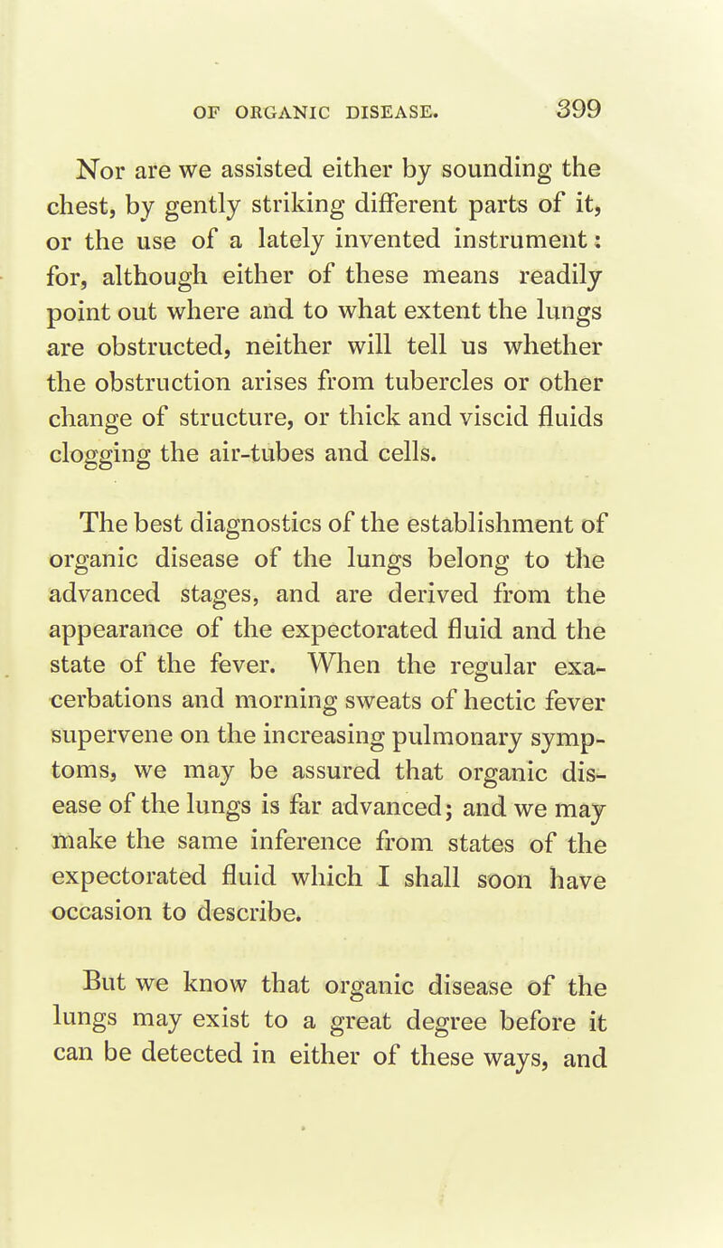 Nor are we assisted either by sounding the chest, by gently striking different parts of it, or the use of a lately invented instrument: for, although either of these means readily point out where and to what extent the lungs are obstructed, neither will tell us whether the obstruction arises from tubercles or other change of structure, or thick and viscid fluids clogging the air-tubes and cells. The best diagnostics of the establishment of organic disease of the lungs belong to the advanced stages, and are derived from the appearance of the expectorated fluid and the state of the fever. When the regular exa- cerbations and morning sweats of hectic fever supervene on the increasing pulmonary symp- toms, we may be assured that organic dis- ease of the lungs is far advanced; and we may make the same inference from states of the expectorated fluid which I shall soon have occasion to describe. But we know that organic disease of the lungs may exist to a great degree before it can be detected in either of these ways, and