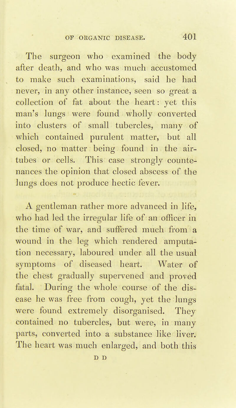 The surgeon who examined the body after death, and who was much accustomed to make such examinations, said he had never, in any other instance, seen so great a collection of fat about the heart: yet this man's lungs were found wholly converted into clusters of small tubercles, many of which contained purulent matter, but all closed, no matter being found in the air- tubes or cells. This case strongly counte- nances the opinion that closed abscess of the lungs does not produce hectic fever. A gentleman rather more advanced in life, who had led the irregular life of an officer in the time of war, and suffered much from a wound in the leg which rendered amputa- tion necessary, laboured under all the usual symptoms of diseased heart. Water of the chest gradually supervened and proved fatal. During the whole course of the dis- ease he was free from cough, yet the lungs were found extremely disorganised. They contained no tubercles, but were, in many parts, converted into a substance like iiver. The heart was much enlarged, and both this D D