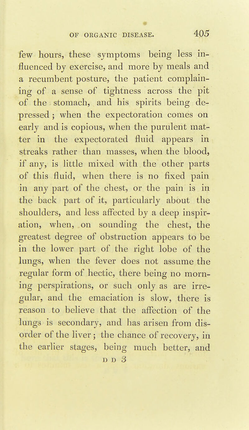 # OF ORGANIC DISEASE. 405 few hours, these symptoms being less in- fluenced by exercise, and more by meals and a recumbent posture, the patient complain- ing of a sense of tightness across the pit of the stomach, and his spirits being de- pressed ; when the expectoration comes on early and is copious, when the purulent mat- ter in the expectorated fluid appears in streaks rather than masses, when the blood, if any, is little mixed with the other parts of this fluid, when there is no fixed pain in any part of the chest, or the pain is in the back part of it, particularly about the shoulders, and less affected by a deep inspir- ation, when, on sounding the chest, the greatest degree of obstruction appears to be in the lower part of the right lobe of the lungs, when the fever does not assume the regular form of hectic, there being no morn- ing perspirations, or such only as are irre- gular, and the emaciation is slow, there is reason to believe that the affection of the lungs is secondary, and has arisen from dis- order of the liver ; the chance of recovery, in the earlier stages, being much better, and