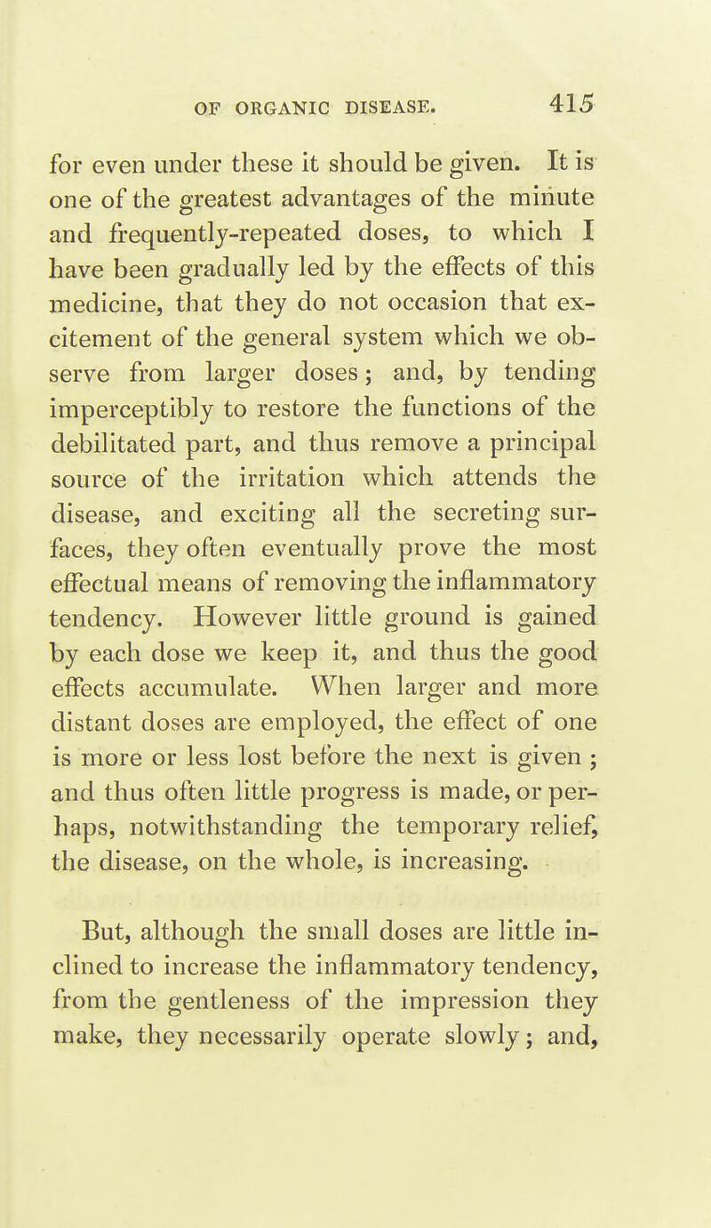 for even under these it should be given. It is one of the greatest advantages of the miiiute and frequently-repeated doses, to which I have been gradually led by the effects of this medicine, that they do not occasion that ex- citement of the general system which we ob- serve from larger doses; and, by tending imperceptibly to restore the functions of the debilitated part, and thus remove a principal source of the irritation which attends the disease, and exciting all the secreting sur- faces, they often eventually prove the most effectual means of removing the inflammatory tendency. However little ground is gained by each dose we keep it, and thus the good effects accumulate. When larger and more distant doses are employed, the effect of one is more or less lost before the next is given ; and thus often little progress is made, or per- haps, notwithstanding the temporary relief, the disease, on the whole, is increasing. But, although the small doses are little in- clined to increase the inflammatory tendency, from the gentleness of the impression they make, they necessarily operate slowly; and,