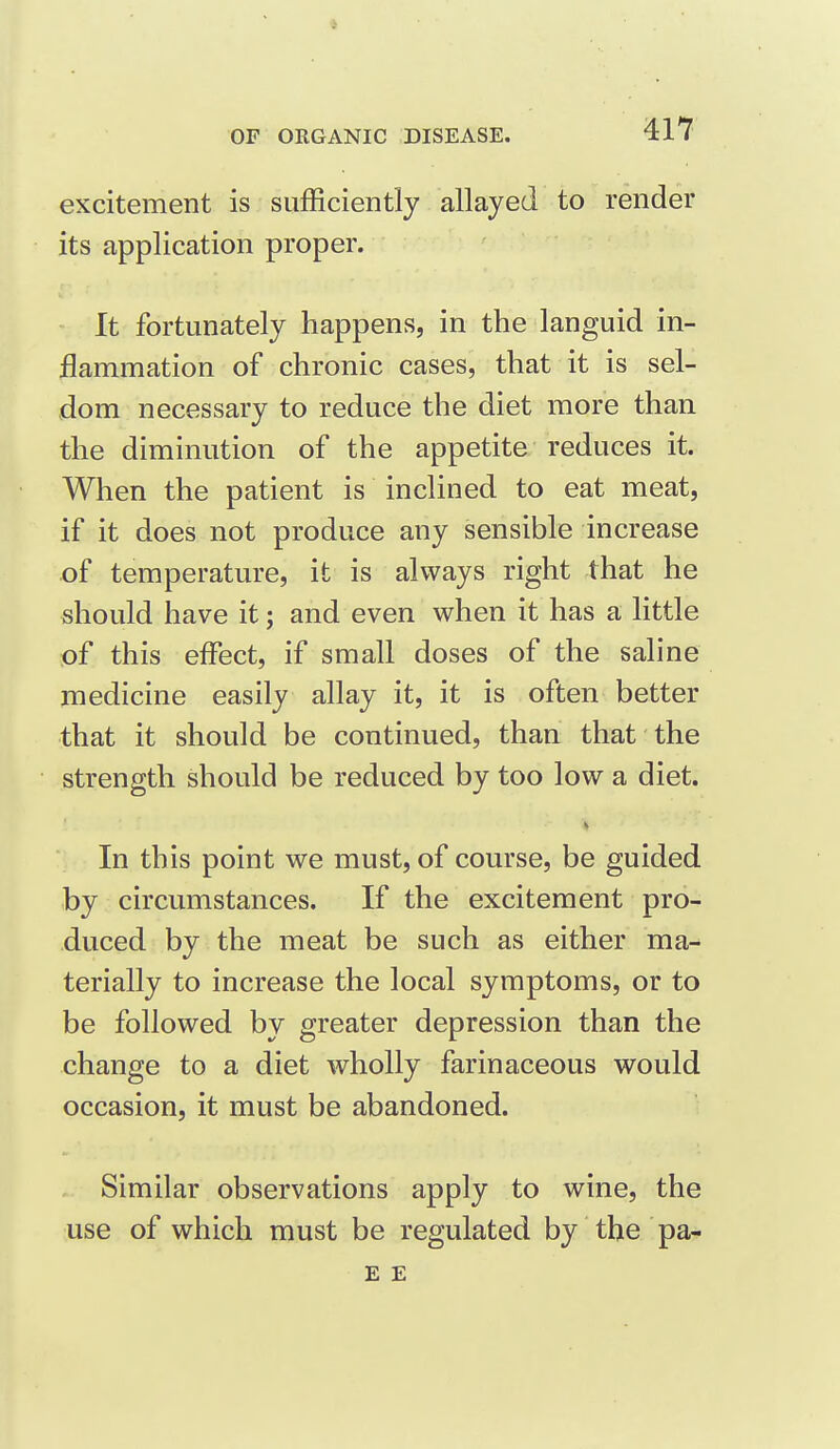 excitement is sufficiently allayed to render its application proper. It fortunately happens, in the languid in- flammation of chronic cases, that it is sel- dom necessary to reduce the diet more than the diminution of the appetite reduces it. When the patient is inclined to eat meat, if it does not produce any sensible increase of temperature, it is always right that he should have it; and even when it has a little of this effect, if small doses of the saline medicine easily allay it, it is often better that it should be continued, than that the strength should be reduced by too low a diet. In this point we must, of course, be guided by circumstances. If the excitement pro- duced by the meat be such as either ma- terially to increase the local symptoms, or to be followed by greater depression than the change to a diet wholly farinaceous would occasion, it must be abandoned. Similar observations apply to wine, the use of which must be regulated by the pa- E E