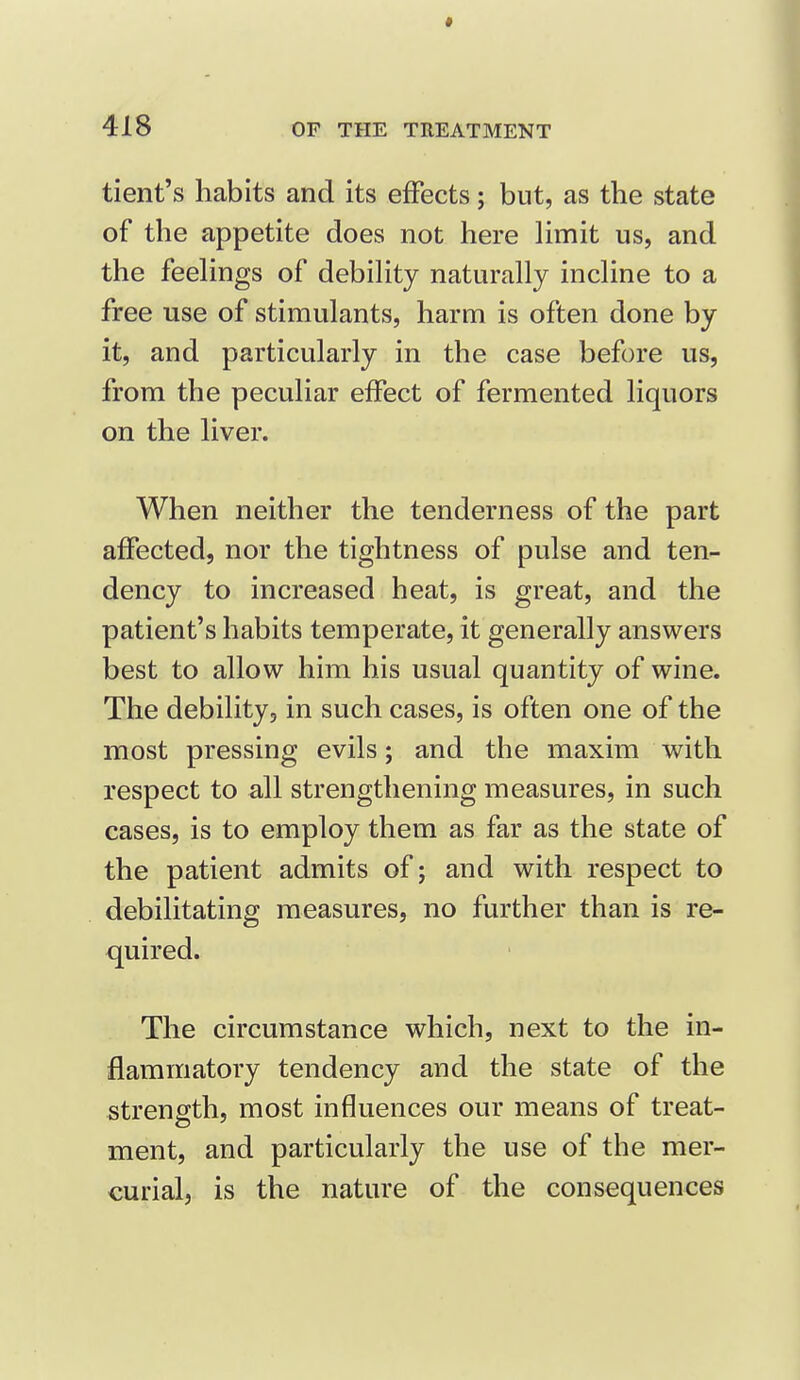 tient's habits and its effects; but, as the state of the appetite does not here limit us, and the feehngs of debility naturally incline to a free use of stimulants, harm is often done by it, and particularly in the case before us, from the peculiar effect of fermented liquors on the liver. When neither the tenderness of the part affected, nor the tightness of pulse and ten- dency to increased heat, is great, and the patient's habits temperate, it generally answers best to allow him his usual quantity of wine. The debility, in such cases, is often one of the most pressing evils; and the maxim with respect to all strengthening measures, in such cases, is to employ them as far as the state of the patient admits of; and with respect to debilitating measures, no further than is re- quired. The circumstance which, next to the in- flammatory tendency and the state of the strength, most influences our means of treat- ment, and particularly the use of the mer- curial, is the nature of the consequences