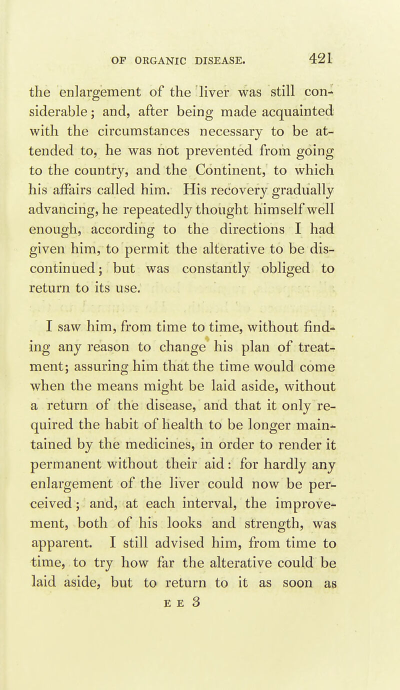 the enlargement of the liver was still con- siderable ; and, after being made acquainted with the circumstances necessary to be at- tended to, he was not prevented from going to the country, and the Continent, to which his affairs called him. His recovery gradually advancing, he repeatedly thought himself well enough, according to the directions I had given him, to permit the alterative to be dis- continued; but was constantly obliged to return to its use. I saw him, from time to time, without find- ing any reason to change his plan of treats ment; assuring him that the time would come when the means might be laid aside, without a return of the disease, and that it only re- quired the habit of health to be longer main- tained by the medicines, in order to render it permanent without their aid: for hardly any enlargement of the liver could now be per- ceived ; and, at each interval, the improve- ment, both of his looks and strength, was apparent. I still advised him, from time to time, to try how far the alterative could be laid aside, but to return to it as soon as