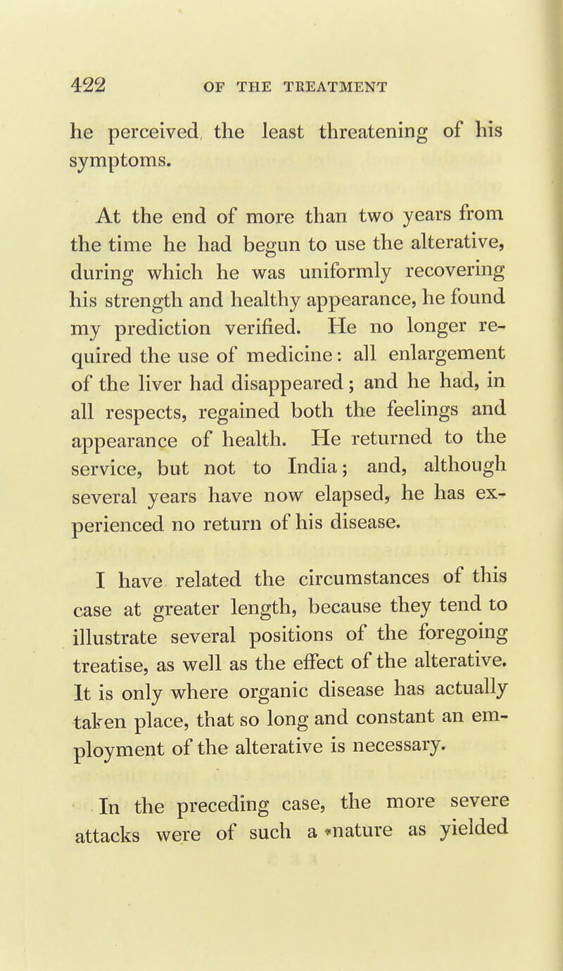 he perceived, the least threatening of his symptoms. At the end of more than two years from the time he had begun to use the alterative, during which he was uniformly recovering his strength and healthy appearance, he found my prediction verified. He no longer re- quired the use of medicine: all enlargement of the liver had disappeared; and he had, in all respects, regained both the feelings and appearance of health. He returned to the service, but not to India; and, although several years have now elapsed, he has ex- perienced no return of his disease. I have related the circumstances of this case at greater length, because they tend to illustrate several positions of the foregoing treatise, as well as the effect of the alterative. It is only where organic disease has actually taken place, that so long and constant an em- ployment of the alterative is necessary. In the preceding case, the more severe attacks were of such a * nature as yielded