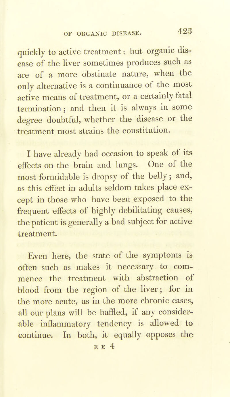 quickly to active treatment: but organic dis- ease of the liver sometimes produces such as are of a more obstinate nature, when the only alternative is a continuance of the most active means of treatment, or a certainly fatal termination; and then it is always in some degree doubtful, whether the disease or the treatment most strains the constitution. I have already had occasion to speak of its effects on the brain and lungs. One of the most formidable is dropsy of the belly; and, as this effect in adults seldom takes place ex- cept in those who have been exposed to the frequent effects of highly debilitating causes, the patient is generally a bad subject for active treatment. Even here, the state of the symptoms is often such as makes it necessary to com- mence the treatment with abstraction of blood from the region of the liver; for in the more acute, as in the more chronic cases, all our plans will be baffled, if any consider- able inflammatory tendency is allowed to continue. In both, it equally opposes the E E 4