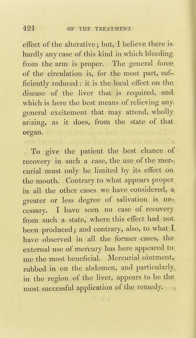 effect of the alterative; but, I believe there is> hardly any case of this kind in which bleeding from the arm is proper. The general force, of the circulation is, for the most part, suf- ficiently reduced : it is the local effect on the: disease of the liver that is required, and which is here the best means of relieving any, general excitement that may attend, wholly, arising, as it does, from the state of that organ. To give the patient the best chance of recovery in such a case, the use of the mer- curial must only be limited by its effect on the mouth. Contrary to what appears proper in all the other cases we have considered, a greater or less degree of salivation is ne-, cessary. I have seen no case of recovery from such a. state, where this effect had not been produced; and contrary, also, to what I, have observed in all the former cases, the external use of mercury has here appeared to. me the most beneficial. Mercurial ointment,,- rubbed in on the abdomen, and particularly, in the region of the Hver, appears to be the most successful application of the remedy. ,