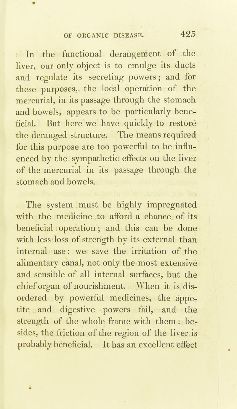 In the functional derangement of the liver, our only object is to emulge its ducts and regulate its secreting powers; and for these purposes, the local operation of the mercurial, in its passage through the stomach and bowels, appears to be particularly bene- ficial. But here we have quickly to restore the deranged structure. The means required for this purpose are too powerful to be influ- enced by the sympathetic effects on the liver of the mercurial in its passage through the stomach and bowels. The system must be highly impregnated with the medicine to afford a chance, of its beneficial operation; and this can be done with less loss of strength by its external than internal use: we save the irritation of the alimentary canal, not only the most extensive and sensible of all internal surfaces, but the chief organ of nourishment. When it is dis- ordered by powerful medicines, the appe- tite and digestive powers fail, and -the strength of the whole frame with them : be- sides, the friction of the region of the liver is probably beneficial. It has an excellent effect *