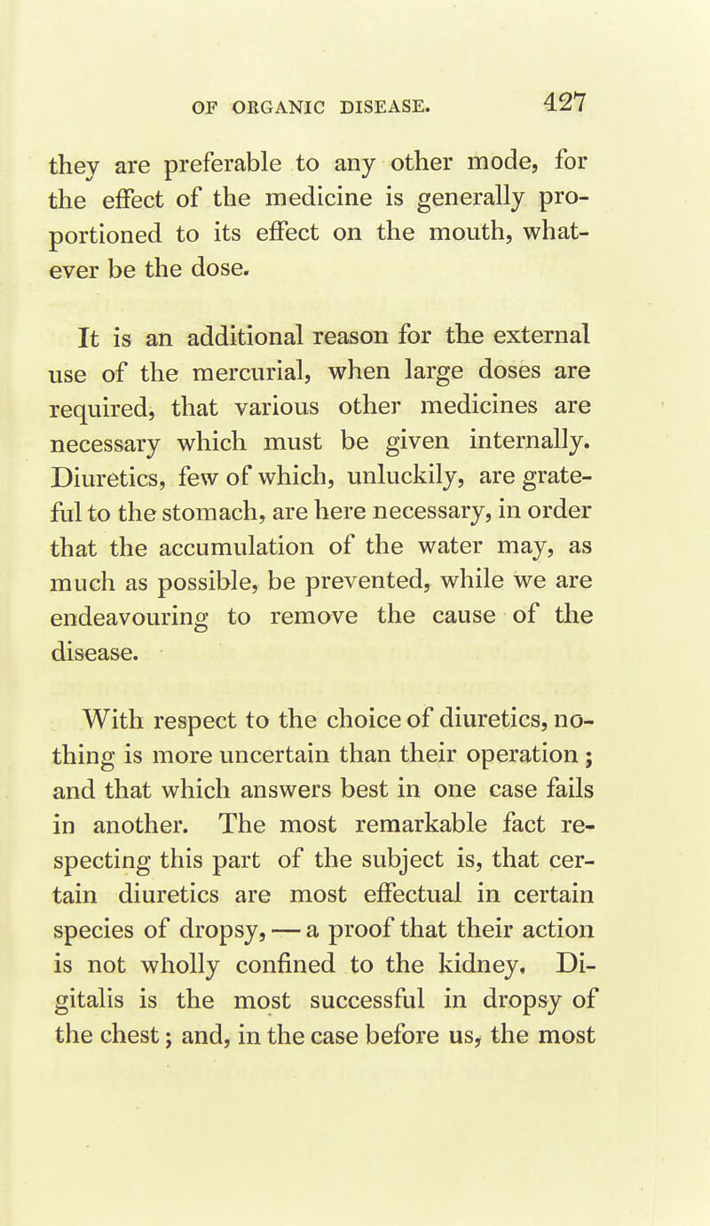 they are preferable to any other mode, for the effect of the medicine is generally pro- portioned to its effect on the mouth, what- ever be the dose. It is an additional reason for the external vise of the mercurial, when large doses are required, that various other medicines are necessary which must be given internally. Diuretics, few of which, unluckily, are grate- ful to the stomach, are here necessary, in order that the accumulation of the water may, as much as possible, be prevented, while we are endeavouring to remove the cause of the disease. With respect to the choice of diuretics, no- thing is more uncertain than their operation; and that which answers best in one case fails in another. The most remarkable fact re- specting this part of the subject is, that cer- tain diuretics are most effectual in certain species of dropsy, — a proof that their action is not wholly confined to the kidney. Di- gitalis is the most successful in dropsy of the chest; and, in the case before us, the most