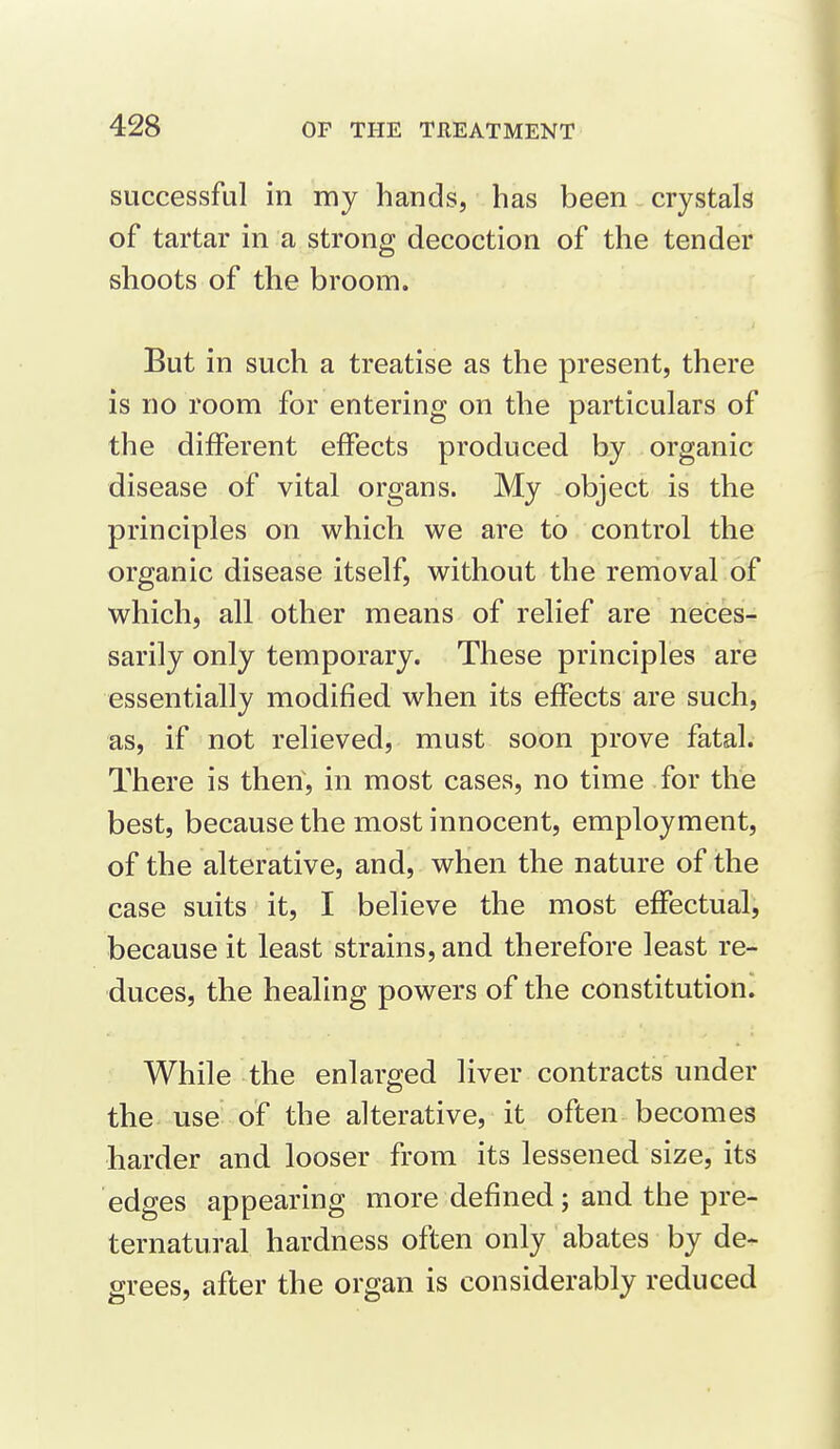 successful in my hands, has been crystals of tartar in a strong decoction of the tender shoots of the broom. But in such a treatise as the present, there is no room for entering on the particulars of the different effects produced by organic disease of vital organs. My object is the principles on which we are to control the organic disease itself, without the removal of which, all other means of relief are neces- sarily only temporary. These principles are essentially modified when its effects are such, as, if not relieved, must soon prove fatal. There is then, in most cases, no time for the best, because the most innocent, employment, of the alterative, and, when the nature of the case suits it, I believe the most effectual, because it least strains, and therefore least re- duces, the healing powers of the constitution. While the enlarged liver contracts under the use of the alterative, it often becomes harder and looser from its lessened size, its edges appearing more defined; and the pre- ternatural hardness often only abates by de^ grees, after the organ is considerably reduced