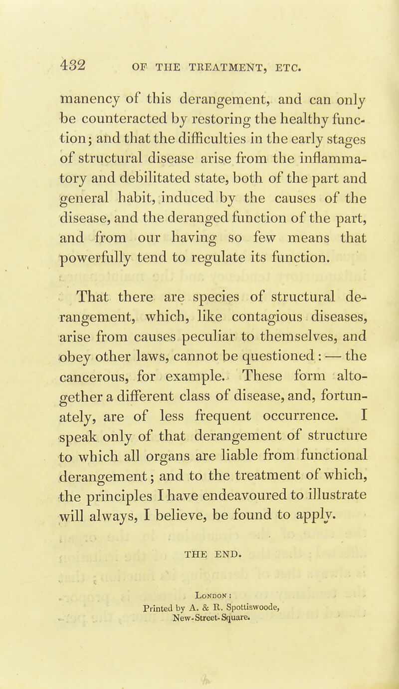 OF THE TIIEATMENT, ETC. manency of this derangement, and can only •be counteracted by restoring the healthy func- tion ; and that the difficulties in the early stages of structural disease arise from the inflamma- tory and debilitated state, both of the part and general habit, induced by the causes of the disease, and the deranged function of the part, and from our having so few means that powerfully tend to regulate its function. That there are species of structural de- rangement, which, like contagious diseases, arise from causes peculiar to themselves, and obey other laws, cannot be questioned: — the cancerous, for example. These form alto- gether a different class of disease, and, fortun- ately, are of less frequent occurrence. I speak only of that derangement of structure to which all organs are liable from functional derangement; and to the treatment of which, the principles I have endeavoured to illustrate will always, I believe, be found to apply. THE END. LoNDOK: Printed by A. & R. Spottiswoode, New-Street-Square.