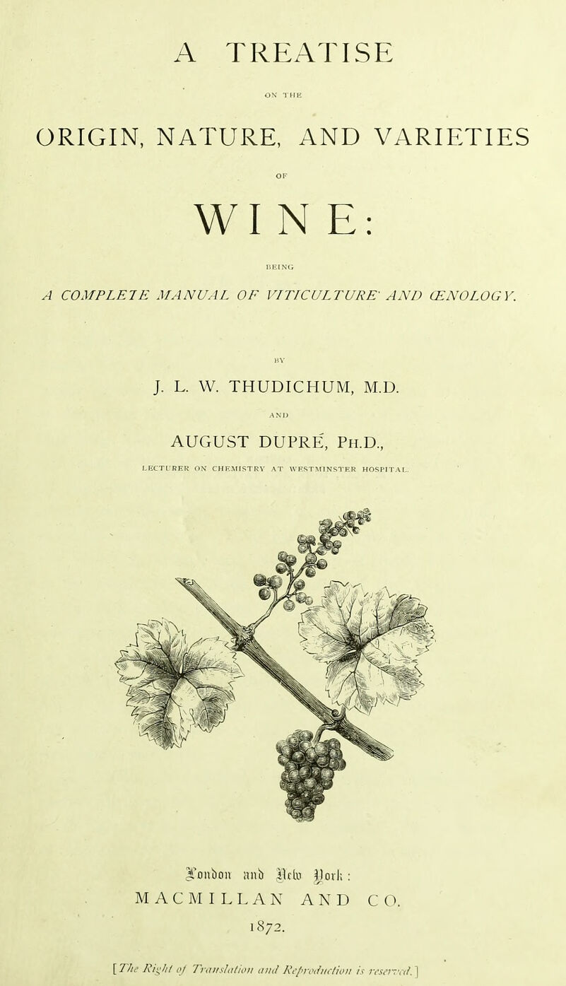 A TREATISE ON THE ORIGIN, NATURE, AND VARIETIES OF WIN E: BEING A COMPLETE MANUAL OF VITICULTURE' AND CENOLOGV. BY J. L. W. THUDICHUM, M.D. AND AUGUST DUPRE, Ph.D., LECTURER ON CHEMISTRY AT WESTMINSTER HOSPITAL. jfonuon anb ilrto Marls : MACMILLAN AND CO. 1872. [ TJn> Right of Translation and Reproduction is reserved. ]