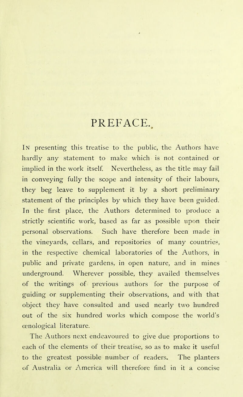 PREFACE. In presenting this treatise to the public, the Authors have hardly any statement to make which is not contained or implied in the work itself. Nevertheless, as the title may fail in conveying fully the scope and intensity of their labours, they beg leave to supplement it by a short preliminary statement of the principles by which they have been guided. In the first place, the Authors determined to produce a strictly scientific work, based as far as possible upon their personal observations. Such have therefore been made in the vineyards, cellars, and repositories of many countries, in the respective chemical laboratories of the Authors, in public and private gardens, in open nature, and in mines underground. Wherever possible, they availed themselves of the writings of previous authors for the purpose of guiding or supplementing their observations, and with that object they have consulted and used nearly two hundred out of the six hundred works which compose the world's cenological literature. The Authors next endeavoured to give due proportions to each of the elements of their treatise, so as to make it useful to the greatest possible number of readers. The planters of Australia or America will therefore find in it a concise