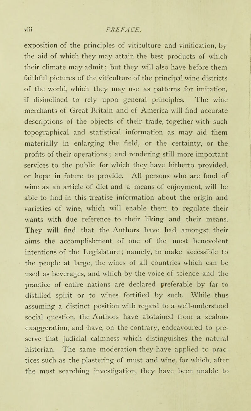 exposition of the principles of viticulture and vinification, by the aid of which they may attain the best products of which their climate may admit; but they will also have before them faithful pictures of the. viticulture of the principal wine districts of the world, which they may use as patterns for imitation, if disinclined to rely upon general principles. The wine merchants of Great Britain and of America will find accurate descriptions of the objects of their trade, together with such topographical and statistical information as may aid them materially in enlarging the field, or the certainty, or the profits of their operations ; and rendering still more important services to the public for which they have hitherto provided, or hope in future to provide. All persons who are fond of wine as an article of diet and a means of enjoyment, will be able to find in this treatise information about the origin and varieties of wine, which will enable them to regulate then- wants with due reference to their liking and their means. They will find that the Authors have had amongst their aims the accomplishment of one of the most benevolent intentions of the Legislature; namely, to make accessible to the people at large, the wines of all countries which can be used as beverages, and which by the voice of science and the practice of entire nations are declared preferable by far to distilled spirit or to wines fortified by such. While thus assuming a distinct position with regard to a well-understood social question, the Authors have abstained from a zealous exaggeration, and have, on the contrary, endeavoured to pre- serve that judicial calmness which distinguishes the natural historian. The same moderation they have applied to prac- tices such as the plastering of must and wine, for which, after the most searching investigation, they have been unable to