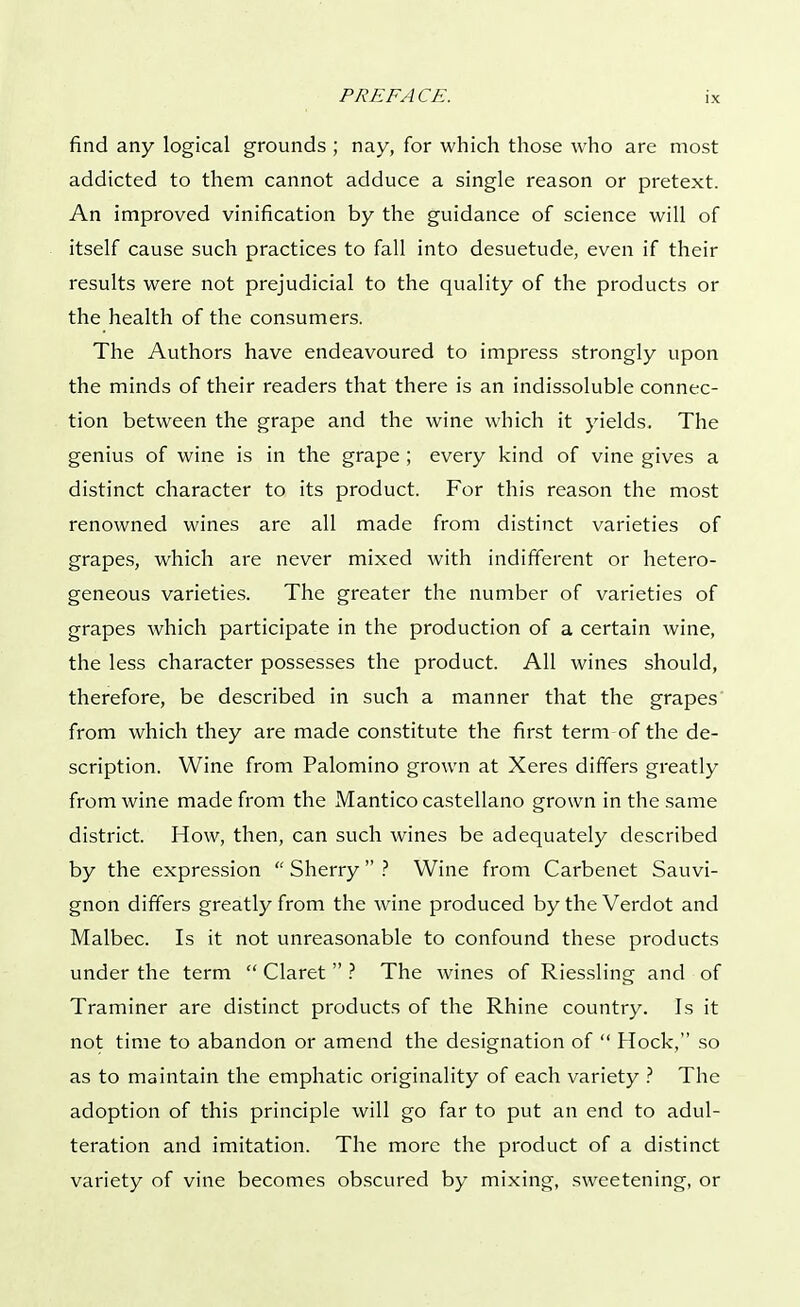 find any logical grounds ; nay, for which those who are most addicted to them cannot adduce a single reason or pretext. An improved vinification by the guidance of science will of itself cause such practices to fall into desuetude, even if their results were not prejudicial to the quality of the products or the health of the consumers. The Authors have endeavoured to impress strongly upon the minds of their readers that there is an indissoluble connec- tion between the grape and the wine which it yields. The genius of wine is in the grape ; every kind of vine gives a distinct character to its product. For this reason the most renowned wines are all made from distinct varieties of grapes, which are never mixed with indifferent or hetero- geneous varieties. The greater the number of varieties of grapes which participate in the production of a certain wine, the less character possesses the product. All wines should, therefore, be described in such a manner that the grapes from which they are made constitute the first term-of the de- scription. Wine from Palomino grown at Xeres differs greatly from wine made from the Mantico castellano grown in the same district. How, then, can such wines be adequately described by the expression  Sherry  ? Wine from Carbenet Sauvi- gnon differs greatly from the wine produced by the Verdot and Malbec. Is it not unreasonable to confound these products under the term  Claret  ? The wines of Riessling and of Traminer are distinct products of the Rhine country. Is it not time to abandon or amend the designation of  Hock, so as to maintain the emphatic originality of each variety ? The adoption of this principle will go far to put an end to adul- teration and imitation. The more the product of a distinct variety of vine becomes obscured by mixing, sweetening, or