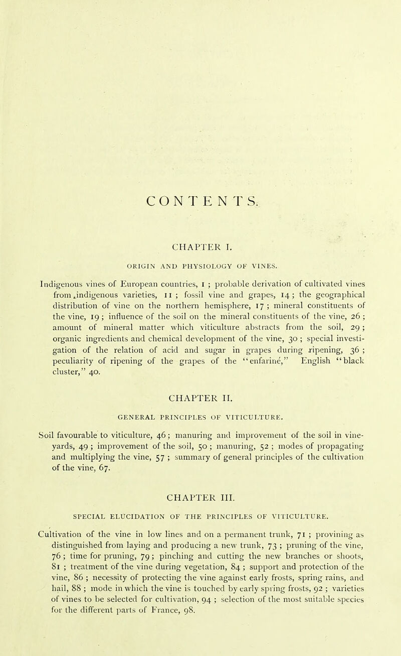 CONTENTS. CHAPTER I. ORIGIN AND PHYSIOLOGY OF VINES. Indigenous vines of European countries, I ; probable derivation of cultivated vines from .indigenous varieties, 11 ; fossil vine and grapes, 14; the geographical distribution of vine on the northern hemisphere, 17 ; mineral constituents of the vine, 19 ; influence of the soil on the mineral constituents of the vine, 26 ; amount of mineral matter which viticulture abstracts from the soil, 29 ; organic ingredients and chemical development of the vine, 30 ; special investi- gation of the relation of acid and sugar in grapes during ripening, 36 ; peculiarity of ripening of the grapes of the enfarine, English black cluster, 40. CHAPTER II. GENERAL PRINCIPLES OF VITICULTURE. Soil favourable to viticulture, 46; manuring and improvement of the soil in vine- yards, 49 ; improvement of the soil, 50 ; manuring, 52 ; modes of propagating and multiplying the vine, 57 ; summary of general principles of the cultivation of the vine, 67. CHAPTER III. SPECIAL ELUCIDATION OF THE PRINCIPLES OF VITICULTURE. Cultivation of the vine in low lines and on a permanent trunk, 71 ; provining as distinguished from laying and producing a new trunk, 73 ; pruning of the vine, 76 ; time for pruning, 79; pinching and cutting the new branches or shoots, 81 ; treatment of the vine during vegetation, 84 ; support and protection of the vine, 86 ; necessity of protecting the vine against early frosts, spring rains, and hail, 88 ; mode in which the vine is touched by early spring frosts, 92 ; varieties of vines to be selected for cultivation, 94 ; selection of the most suitable species for the different parts of France, 98.