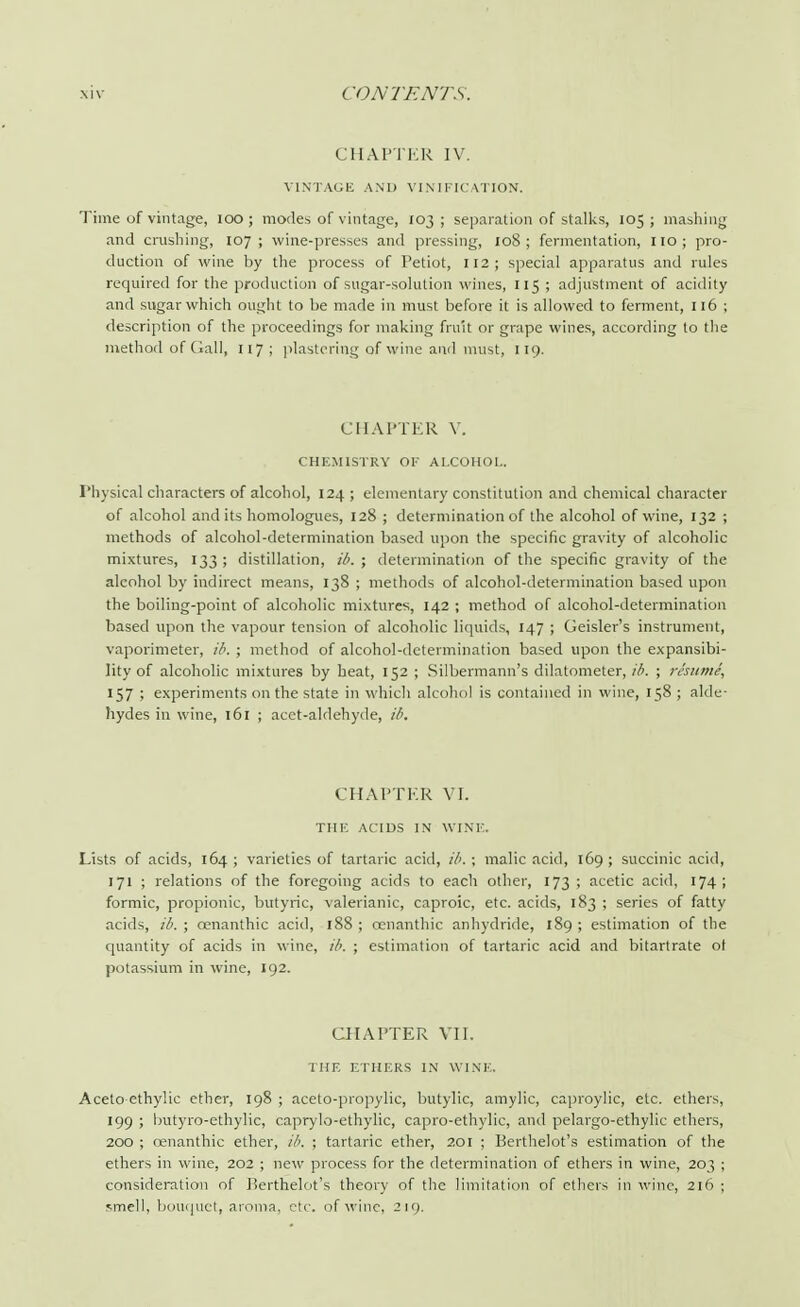 CHAPTER IV. VINTAGE AND VINDICATION. Time of vintage, 100 ; modes of vintage, 103 ; separation of stalks, 105 ; mashing and crushing, 107; wine-presses and pressing, 108; fermentation, 110; pro- duction of wine by the process of Petiot, 112; special apparatus and rules required for the production of sugar-solution wines, 115 ; adjustment of acidity and sugar which ought to be made in must before it is allowed to ferment, 116 ; description of the proceedings for making fruit or grape wines, according to the method of Gall, 117; plastering of wine and must, 119. CHAPTER V. CHEMISTRY OK ALCOHOL. Physical characters of alcohol, 124 ; elementary constitution and chemical character of alcohol and its homologues, 128 ; determination of the alcohol of wine, 132 ; methods of alcohol-determination based upon the specific gravity of alcoholic mixtures, 133 ; distillation, ib. ; determination of the specific gravity of the alcohol by indirect means, 138 ; methods of alcohol-determination based upon the boiling-point of alcoholic mixtures, 142 ; method of alcohol-determination based upon the vapour tension of alcoholic liquids, 147 ; Geisler's instrument, vaporimeter, ib. ; method of alcohol-determination based upon the expansibi- lity of alcoholic mixtures by heat, 152 ; Silbermann's dilatometer, ib. ; resume, 157 ; experiments on the state in which alcohol is contained in wine, 158 ; alde- hydes in wine, 161 ; acet-aldehyde, ib. CHAPTER VI. THE ACIDS IN WINE. Lists of acids, 164; varieties of tartaric acid, ib. ; malic acid, 169; succinic acid, 171 ; relations of the foregoing acids to each other, 173 ; acetic acid, 174; formic, propionic, butyric, valerianic, caproic, etc. acids, 183 ; series of fatty acids, ib. ; cenanthic acid, 188 ; cenanthic anhydride, 189 ; estimation of the quantity of acids in wine, ib. ; estimation of tartaric acid and bitartrate of potassium in wine, 192. CHAPTER VII. THE ETHERS IN WINE. Aceto ethylic ether, 198 ; aceto-propylic, butylic, amylic, caproylic, etc. ethers, 199 ; butyro-ethylic, caprylo-ethylic, capro-ethylic, and pelargo-ethylic ethers, 200 ; cenanthic ether, ib. ; tartaric ether, 201 ; Berthelot's estimation of the ethers in wine, 202 ; new process for the determination of ethers in wine, 203 ; consideration of Berthelot's theory of the limitation of ethers in wine, 216 ; smell, bouquet, aroma, etc. of wine, 219.