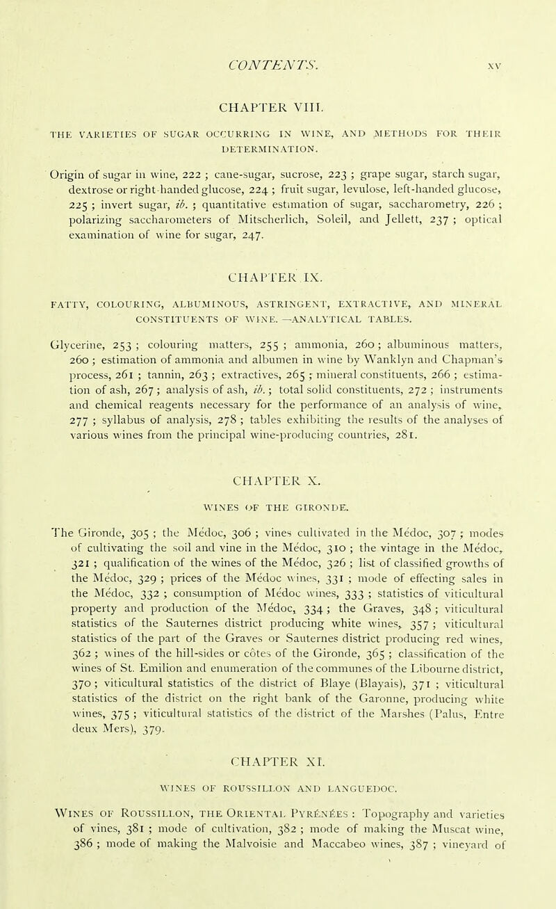 CHAPTER VIII. THE VARIETIES OF SUGAR OCCURRING IN WINE, AND METHODS FOR THEIR DETERMINATION. Origin of sugar in wine, 222 ; cane-sugar, sucrose, 223 ; grape sugar, starch sugar, dextrose or right-handed glucose, 224; fruit sugar, levulose, left-handed glucose, 225 ; invert sugar, ib. ; quantitative estimation of sugar, saccharometry, 226 ; polarizing saccharometers of Mitscherlich, Soleil, and Jellett, 237 ; optical examination of wine for sugar, 247. CHAPTER IX. FATTY, COLOURING, ALBUMINOUS, ASTRINGENT, EXTRACTIVE, AND MINERAL CONSTITUENTS OF WINE. —ANALYTICAL TABLES. Glycerine, 253 ; colouring matters, 255 ; ammonia, 260 ; albuminous matters, 260 ; estimation of ammonia and albumen in wine by Wanklyn and Chapman's process, 261 ; tannin, 263 ; extractives, 265 ; mineral constituents, 266 ; estima- tion of ash, 267; analysis of ash, ib.; total solid constituents, 272 ; instruments and chemical reagents necessary for the performance of an analysis of wine, 277 ; syllabus of analysis, 278 ; tables exhibiting the results of the analyses of various wines from the principal wine-producing countries, 281. CHAPTER X. WINES OF THE GIRONDE. The Gironde, 305 ; the Me'doc, 306 ; vines cultivated in the Medoc, 307 ; modes of cultivating the soil and vine in the Medoc, 310 ; the vintage in the Medoc, 321 ; qualification of the wines of the Medoc, 326 ; list of classified growths of the Medoc, 329 ; prices of the Me'doc w ines, 331 ; mode of effecting sales in the Medoc, 332 ; consumption of Medoc wines, 333 ; statistics of viticultural property and production of the Medoc, 334; the Graves, 348 ; viticultural statistics of the Sauternes district producing white wines, 357; viticultural statistics of the part of the Graves or Sauternes district producing red wines, 362 ; wines of the hill-sides or cotes of the Gironde, 365 ; classification of the wines of St. Emilion and enumeration of the communes of the Libourne district, 370; viticultural statistics of the district of Blaye (Blayais), 371 ; viticultural statistics of the district on the right bank of the Garonne, producing white wines, 375 ; viticultural statistics of the district of the Marshes (Palus, Entre deux Mers), 379. CHAPTER XI. WINES OF ROUSSILLON AND LANGUEDOC. Wines of Roussillon, the Oriental Pyrenees : Topography and varieties of vines, 381 ; mode of cultivation, 382 ; mode of making the Muscat wine, 386 ; mode of making the Malvoisie and Maccabeo wines, 387 ; vineyard of