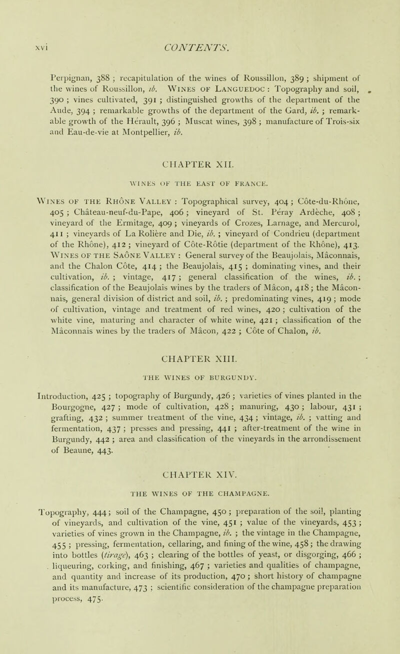 Perpignan, 388 ; recapitulation of the wines of Roussillon, 389 ; shipment of the wines of Roussillon, ib. Wines ok Langueuoc : Topography and soil, 390 ; vines cultivated, 391 ; distinguished growths of the department of the Aude, 394 ; remarkable growths of the department of the Gard, ib, ; remark- able growth of the Herault, 396 ; Muscat wines, 398 ; manufacture of Trois-six and Eau-de-vie at Montpellier, ib. CHAPTER XII. WINES OF THE EAST OK FRANCE. Wines ok the Rhone Valley : Topographical survey, 404; C6te-du-Rhone, 405 ; Chateau-neuf-du-Pape, 406 ; vineyard of St. Peray Ardeche, 408 ; vineyard of the Ermitage, 409 ; vineyards of Crozes, Larnage, and Mercurol, 411 ; vineyards of La Roliere and Die, ib. ; vineyard of Condrieu (department of the Rhone), 412 ; vineyard of C6te-R6tie (department of the Rhone), 413. Wines of the Saone Valley : General survey of the Beaujolais, Maconnais, and the Chalon Cote, 414 ; the Beaujolais, 415 ; dominating vines, and their cultivation, ib. ; vintage, 417; general classification of the wines, ib. ; classification of the Beaujolais wines by the traders of Macon, 418; the Macon- nais, general division of district and soil, ib. ; predominating vines, 419 ; mode of cultivation, vintage and treatment of red wines, 420 ; cultivation of the white vine, maturing and character of white wine, 421 ; classification of the Maconnais wines by the traders of Macon, 422 ; Cote of Chalon, ib. CHAPTER XIII. THE WINES OF BURGUNDY. Introduction, 425 ; topography of Burgundy, 426 ; varieties of vines planted in the Bourgogne, 427 ; mode of cultivation, 428 ; manuring, 430 ; labour, 431 ; grafting, 432 ; summer treatment of the vine, 434 ; vintage, ib. ; vatting and fermentation, 437 ; presses and pressing, 441 ; after-treatment of the wine in Burgundy, 442 ; area and classification of the vineyards in the arrondissement of Beaune, 443. CHAPTER XIV. THE WINES OF THE CHAMPAGNE. Topography, 444; soil of the Champagne, 450; preparation of the soil, planting of vineyards, and cultivation of the vine, 451 ; value of the vineyards, 453 ; varieties of vines grown in the Champagne, ib. ; the vintage in the Champagne, 455 ! pressing, fermentation, cellaring, and fining of the wine, 458; the drawing into bottles (tirage), 463 ; clearing of the bottles of yeast, or disgorging, 466 ; . liqueuring, corking, and finishing, 467 ; varieties and qualities of champagne, and quantity and increase of its production, 470 ; short history of champagne and its manufacture, 473 ; scientific consideration of the champagne preparation process, 475.