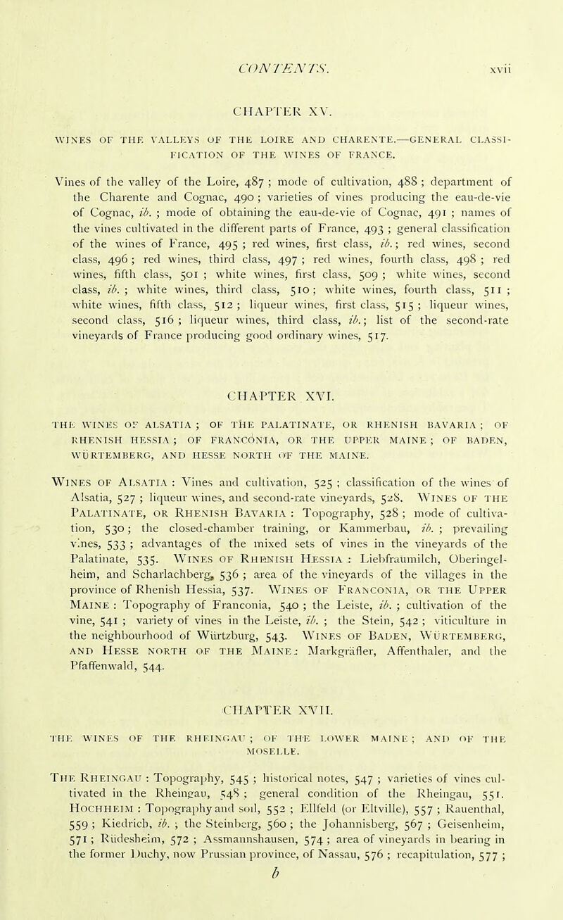 CHAPTER XV. WINES OF THE VALLEYS OF THE LOIRE AND CHARENTE.—GENERAL CLASSI- FICATION OF THE WINES OF FRANCE. Vines of the valley of the Loire, 487 ; mode of cultivation, 488 ; department of the Charente and Cognac, 490 ; varieties of vines producing the eau-de-vie of Cognac, ib. ; mode of obtaining the eau-de-vie of Cognac, 491 ; names of the vines cultivated in the different parts of France, 493 ; general classification of the wines of France, 495 ; red wines, first class, ib.; red wines, second class, 496 ; red wines, third class, 497 ; red wines, fourth class, 498 ; red wines, fifth class, 501 ; white wines, first class, 509 ; white wines, second class, ib. ; white wines, third class, 510; while wines, fourth class, 511 ; white wines, fifth class, 512; liqueur wines, first class, 515; liqueur wines, second class, 516; liqueur wines, third class, ib.; list of the second-rate vineyards of France producing good ordinary wines, 517. CHAPTER XVI. THE WINES OF ALSATIA ; OF THE PALATINATE, OR RHENISH BAVARIA ; OF RHENISH HESSIA ; OF FRANCON'IA, OR THE UPPER MAINE; OF BADEN, wfj RTEMBERG, AND HESSE NORTH O'F THE MAINE. WlNES OF Al.SATIA : Vines and cultivation, 525 ; classification of the wines'of Alsatia, 527 ; liqueur wines, and second-rate vineyards, 528. WlNES OF THE Palatinate, or Rhenish Bavaria : Topography, 528 ; mode of cultiva- tion, 530; the closed-chamber training, or Kammerbau, ib. ; prevailing vines, 533 ; advantages of the mixed sets of vines in the vineyards of the Palatinate, 535. Wines of Rhenish Hjessia : Liebfraumilch, Oberingel- heim, and Scharlachberg, 536 ; area of the vineyards of the villages in the province of Rhenish Hessia, 537. Wines of Franconia, or the Upper Maine : Topography of Franconia, 540 ; the Leiste, ib. ; cultivation of the vine, 541 ; variety of vines in the Leiste, ib. ; the Stein, 542 ; viticulture in the neighbourhood of Wiirtzburg, 543. Wines of Baden, Wurtemberg, and Hesse north of the Maine; Markgrafler, Affenthaler, and the Pfaffenwald, 544. CHAPTER XVII. THE WINKS OF THE RHF.INGAT7 ; of THE LOWER MAINE; AND <>F THE MOSELLE. The RHEINGAU : Topography, 545 ; historical notes, 547 ; varieties of vines cul- tivated in the Rheincraii, 548 ; general condition of the Rheingau, 551. Hochheim : Topography and soil, 552 ; Ellfeld (or Eltville), 557 ; Rauenthal, 559 ; Kiedrich, ib. ; the Steinberg, 560; the Johannisberg, 567 ; Geisenheim, 571; Rudesheim, 572 ; Assmannshausen, 574; area of vineyards in bearing in the former Duchy, now Prussian province, of Nassau, 576 ; recapitulation, 577 ; b