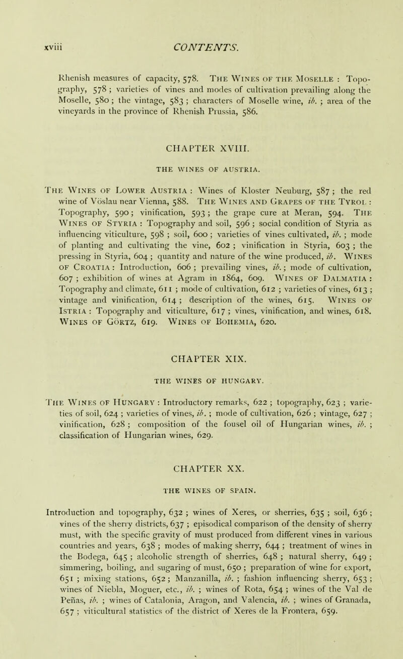Rhenish measures of capacity, 578. The Wines of the Moselle : Topo- graphy, 578 ; varieties of vines and modes of cultivation prevailing along the Moselle, 580 ; the vintage, 583 ; characters of Moselle wine, ib. ; area of the vineyards in the province of Rhenish Prussia, 586. CHAPTER XVIII. THE WINES OF AUSTRIA. The Wines of Lower Austria : Wines of Kloster Neuhurg, 587 ; the red wine of Voslau near Vienna, 588. The Wines and Grapes of the Tyrol : Topography, 590; vinification, 593 ; the grape cure at Meran, 594. The Wines OF Styria : Topography and soil, 596 ; social condition of Styria as influencing viticulture, 598 ; soil, 600 ; varieties of vines cultivated, ib. ; mode of planting and cultivating the vine, 602 ; vinification in Styria, 603 ; the pressing in Styria, 604; quantity and nature of the wine produced, ib. Wines of Croatia: Introduction, 606; prevailing vines, ib.; mode of cultivation, 607 ; exhibition of wines at Agram 111 1864, 609. Wines of Dalmatia : Topography and climate, 611 ; mode of cultivation, 612 ; varieties of vines, 613 ; vintage and vinification, 614; description of the wines, 615. Wines of Istria : Topography and viticulture, 617 ; vines, vinification, and wines, 618. Wines of Gortz, 619. Wines of Bohemia, 620. CHAPTER XIX. THE WINES OF HUNGARY. The Wines of Hungary : Introductory remarks, 622 ; topography, 623 ; varie- ties of soil, 624 ; varieties of vines, ib. ; mode of cultivation, 626 ; vintage, 627 ; vinification, 628 ; composition of the fousel oil of Hungarian wines, ib. ; classification of Hungarian wines, 629. CHAPTER XX. THE WINES OF SPAIN. Introduction and topography, 632 ; wines of Xeres, or sherries, 635 ; soil, 636 ; vines of the sherry districts, 637 ; episodical comparison of the density of sherry must, with the specific gravity of must produced from different vines in various countries and years, 638 ; modes of making sherry, 644 ; treatment of wines in the Bodega, 645 ; alcoholic strength of sherries, 648 ; natural sherry, 649 ; simmering, boiling, and sugaring of must, 650 ; preparation of wine for export, 651 ; mixing stations, 652; Manzanilla, ib. ; fashion influencing sherry, 653 ; wines of Niebla, Moguer, etc., ib. ; wines of Rota, 654 ; wines of the Val de Penas, ib. ; wines of Catalonia, Aragon, and Valencia, ib. ; wines of Granada, 657 ; viticultur.il statistics of the district of Xeres de la Frontera, 659.