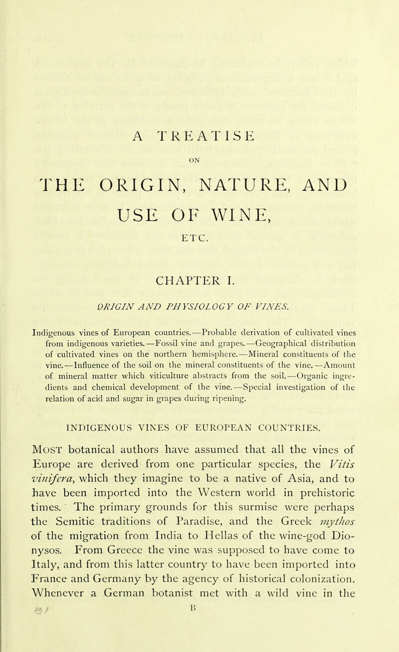 A TREATISE ON THE ORIGIN, NATURE, AND USE OF WINE, ETC. CHAPTER I. ORIGIN AND PHYSIOLOGY OF VINES. Indigenous vines of European countries.—Probable derivation of cultivated vines from indigenous varieties.—Fossil vine and grapes.—Geographical distribution of cultivated vines on the northern hemisphere.—Mineral constituents of the vine.—Influence of the soil on the mineral constituents of the vine.—Amount of mineral matter which viticulture abstracts from the soil.—Organic ingre- dients and chemical development of the vine.—Special investigation of the relation of acid and sugar in grapes during ripening. INDIGENOUS VINES OF EUROPEAN COUNTRIES. Most botanical authors have assumed that all the vines of Europe are derived from one particular species, the Vitis vinifera, which they imagine to be a native of Asia, and to have been imported into the Western world in prehistoric times. ' The primary grounds for this surmise were perhaps the Semitic traditions of Paradise, and the Greek mythos of the migration from India to Hellas of the wine-god Dio- nysos. From Greece the vine was supposed to have come to Italy, and from this latter country to have been imported into France and Germany by the agency of historical colonization. Whenever a German botanist met with a wild vine in the M / B