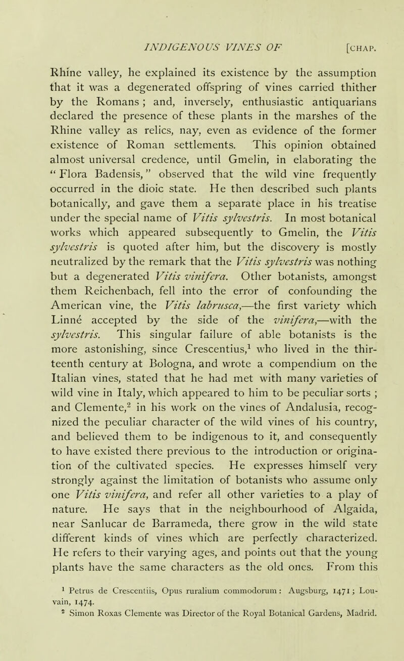 Rhine valley, he explained its existence by the assumption that it was a degenerated offspring of vines carried thither by the Romans ; and, inversely, enthusiastic antiquarians declared the presence of these plants in the marshes of the Rhine valley as relics, nay, even as evidence of the former existence of Roman settlements. This opinion obtained almost universal credence, until Gmelin, in elaborating the  Flora Badensis, observed that the wild vine frequently occurred in the dioic state. He then described such plants botanically, and gave them a separate place in his treatise under the special name of Vitis sylvcstris. In most botanical works which appeared subsequently to Gmelin, the Vitis sylvcstris is quoted after him, but the discovery is mostly neutralized by the remark that the Vitis sylvcstris was nothing but a degenerated Vitis vinifcra. Other botanists, amongst them Reichenbach, fell into the error of confounding the American vine, the Vitis labritsca,—the first variety which Linne accepted by the side of the vinifcra,—with the sylvcstris. This singular failure of able botanists is the more astonishing, since Crescentius,1 who lived in the thir- teenth century at Bologna, and wrote a compendium on the Italian vines, stated that he had met with many varieties of wild vine in Italy, which appeared to him to be peculiar sorts ; and Clemente,2 in his work on the vines of Andalusia, recog- nized the peculiar character of the wild vines of his country, and believed them to be indigenous to it, and consequently to have existed there previous to the introduction or origina- tion of the cultivated species. He expresses himself very strongly against the limitation of botanists who assume only one Vitis vinifcra, and refer all other varieties to a play of nature. He says that in the neighbourhood of Algaida, near Sanlucar de Barrameda, there grow in the wild state different kinds of vines which are perfectly characterized. He refers to their varying ages, and points out that the young plants have the same characters as the old ones. From this 1 Petrus de Crescentiis, Opus ruralium commodorum: Augsburg, 1471; Lou- vain, 1474.
