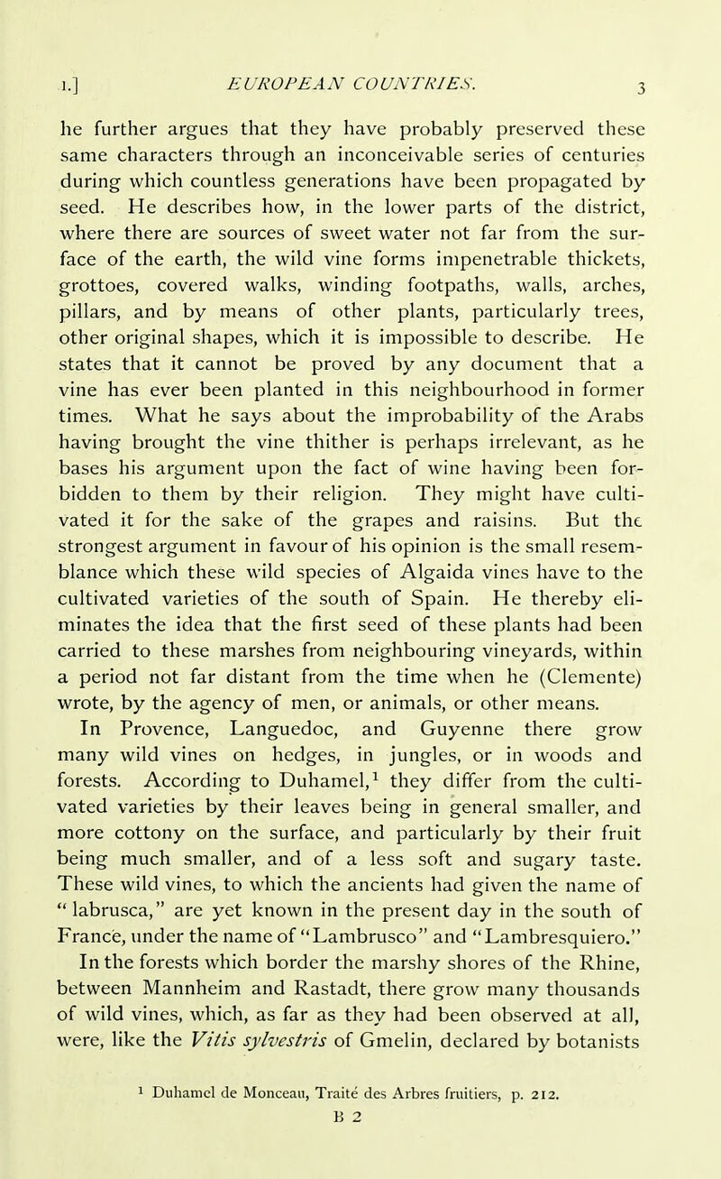 he further argues that they have probably preserved these same characters through an inconceivable series of centuries during which countless generations have been propagated by seed. He describes how, in the lower parts of the district, where there are sources of sweet water not far from the sur- face of the earth, the wild vine forms impenetrable thickets, grottoes, covered walks, winding footpaths, walls, arches, pillars, and by means of other plants, particularly trees, other original shapes, which it is impossible to describe. He states that it cannot be proved by any document that a vine has ever been planted in this neighbourhood in former times. What he says about the improbability of the Arabs having brought the vine thither is perhaps irrelevant, as he bases his argument upon the fact of wine having been for- bidden to them by their religion. They might have culti- vated it for the sake of the grapes and raisins. But the strongest argument in favour of his opinion is the small resem- blance which these wild species of Algaida vines have to the cultivated varieties of the south of Spain. He thereby eli- minates the idea that the first seed of these plants had been carried to these marshes from neighbouring vineyards, within a period not far distant from the time when he (Clemente) wrote, by the agency of men, or animals, or other means. In Provence, Languedoc, and Guyenne there grow many wild vines on hedges, in jungles, or in woods and forests. According to Duhamel,1 they differ from the culti- vated varieties by their leaves being in general smaller, and more cottony on the surface, and particularly by their fruit being much smaller, and of a less soft and sugary taste. These wild vines, to which the ancients had given the name of labrusca, are yet known in the present day in the south of France, under the name of Lambrusco and Lambresquiero. In the forests which border the marshy shores of the Rhine, between Mannheim and Rastadt, there grow many thousands of wild vines, which, as far as they had been observed at all, were, like the Vitis sylvestris of Gmelin, declared by botanists 1 Duhamel de Monceau, Traite des Arbres fruitiers, p. 212. B 2