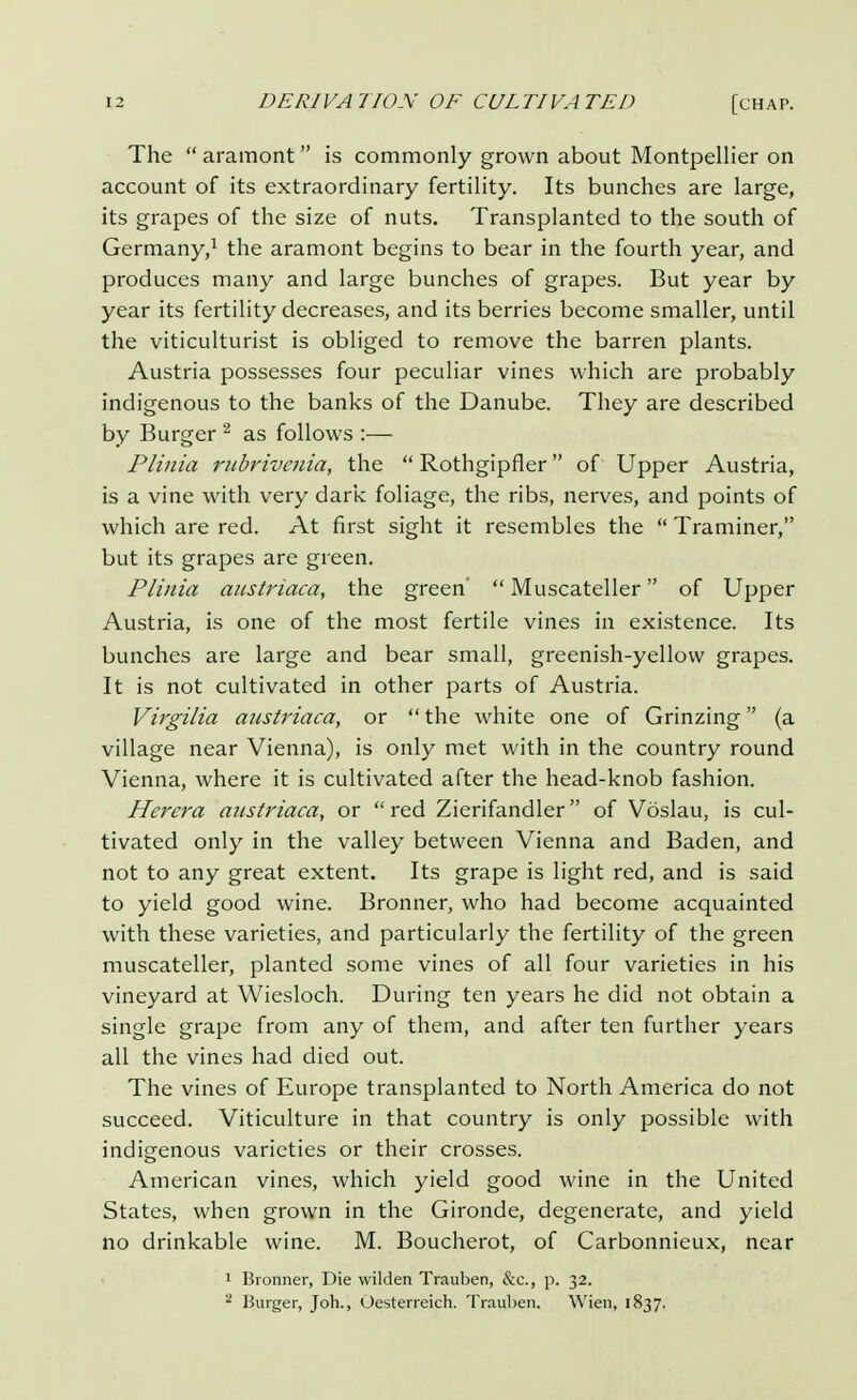 The  aramont  is commonly grown about Montpellier on account of its extraordinary fertility. Its bunches are large, its grapes of the size of nuts. Transplanted to the south of Germany,1 the aramont begins to bear in the fourth year, and produces many and large bunches of grapes. But year by year its fertility decreases, and its berries become smaller, until the viticulturist is obliged to remove the barren plants. Austria possesses four peculiar vines which are probably indigenous to the banks of the Danube. They are described by Burger 2 as follows :— Plinia rubrivenia, the  Rothgipfier of Upper Austria, is a vine with very dark foliage, the ribs, nerves, and points of which are red. At first sight it resembles the  Traminer, but its grapes are green. Plinia austriaca, the green'  Muscateller of Upper Austria, is one of the most fertile vines in existence. Its bunches are large and bear small, greenish-yellow grapes. It is not cultivated in other parts of Austria. Virgilia austriaca, or  the white one of Grinzing (a village near Vienna), is only met with in the country round Vienna, where it is cultivated after the head-knob fashion. Herera austriaca, or red Zierifandler of Voslau, is cul- tivated only in the valley between Vienna and Baden, and not to any great extent. Its grape is light red, and is said to yield good wine. Bronner, who had become acquainted with these varieties, and particularly the fertility of the green muscateller, planted some vines of all four varieties in his vineyard at Wiesloch. During ten years he did not obtain a single grape from any of them, and after ten further years all the vines had died out. The vines of Europe transplanted to North America do not succeed. Viticulture in that country is only possible with indigenous varieties or their crosses. American vines, which yield good wine in the United States, when grown in the Gironde, degenerate, and yield no drinkable wine. M. Boucherot, of Carbonnieux, near 1 Bronner, Die wilden Trauben, &c, p. 32. 2 Burger, Joh., Oesterreich. Trauben. Wien, 1837.