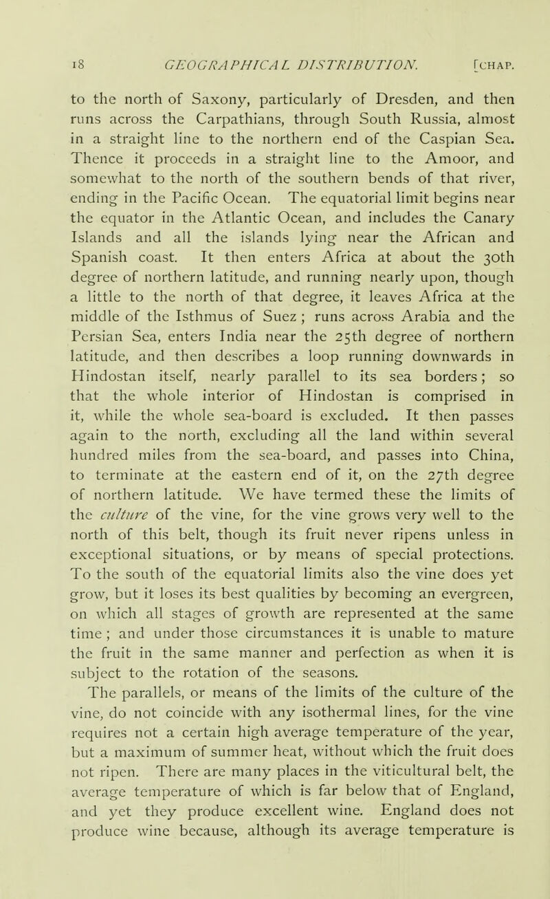 to the north of Saxony, particularly of Dresden, and then runs across the Carpathians, through South Russia, almost in a straight line to the northern end of the Caspian Sea. Thence it proceeds in a straight line to the Amoor, and somewhat to the north of the southern bends of that river, ending in the Pacific Ocean. The equatorial limit begins near the equator in the Atlantic Ocean, and includes the Canary Islands and all the islands lying near the African and Spanish coast. It then enters Africa at about the 30th degree of northern latitude, and running nearly upon, though a little to the north of that degree, it leaves Africa at the middle of the Isthmus of Suez ; runs across Arabia and the Persian Sea, enters India near the 25th degree of northern latitude, and then describes a loop running downwards in Hindostan itself, nearly parallel to its sea borders; so that the whole interior of Hindostan is comprised in it, while the whole sea-board is excluded. It then passes again to the north, excluding all the land within several hundred miles from the sea-board, and passes into China, to terminate at the eastern end of it, on the 27th degree of northern latitude. We have termed these the limits of the culture of the vine, for the vine grows very well to the north of this belt, though its fruit never ripens unless in exceptional situations, or by means of special protections. To the south of the equatorial limits also the vine does yet grow, but it loses its best qualities by becoming an evergreen, on which all stages of growth are represented at the same time ; and under those circumstances it is unable to mature the fruit in the same manner and perfection as when it is subject to the rotation of the seasons. The parallels, or means of the limits of the culture of the vine, do not coincide with any isothermal lines, for the vine requires not a certain high average temperature of the year, but a maximum of summer heat, without which the fruit does not ripen. There are many places in the viticultural belt, the average temperature of which is far below that of England, and yet they produce excellent wine. England does not produce wine because, although its average temperature is