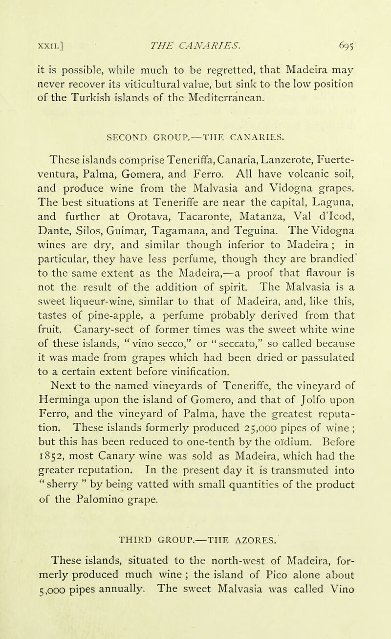 it is possible, while much to be regretted, that Madeira may never recover its viticultural value, but sink to the low position of the Turkish islands of the Mediterranean. SECOND GROUP.—THE CANARIES. These islands comprise Teneriffa, Canaria, Lanzerote, Fuerte- ventura, Palma, Gomera, and Ferro. All have volcanic soil, and produce wine from the Malvasia and Vidogna grapes. The best situations at Teneriffe are near the capital, Laguna, and further at Orotava, Tacaronte, Matanza, Val d'Icod, Dante, Silos, Guimar, Tagamana, and Teguina. The Vidogna wines are dry, and similar though inferior to Madeira; in particular, they have less perfume, though they are brandied to the same extent as the Madeira,—a proof that flavour is not the result of the addition of spirit. The Malvasia is a sweet liqueur-wine, similar to that of Madeira, and, like this, tastes of pine-apple, a perfume probably derived from that fruit. Canary-sect of former times was the sweet white wine of these islands,  vino secco, or  seccato, so called because it was made from grapes which had been dried or passulated to a certain extent before vinification. Next to the named vineyards of Teneriffe, the vineyard of Herminga upon the island of Gomero, and that of Jolfo upon Ferro, and the vineyard of Palma, have the greatest reputa- tion. These islands formerly produced 25,000 pipes of wine ; but this has been reduced to one-tenth by the oi'dium. Before 1852, most Canary wine was sold as Madeira, which had the greater reputation. In the present day it is transmuted into  sherry  by being vatted with small quantities of the product of the Palomino grape. THIRD GROUP.—THE AZORES. These islands, situated to the north-west of Madeira, for- merly produced much wine ; the island of Pico alone about 5,000 pipes annually. The sweet Malvasia was called Vino