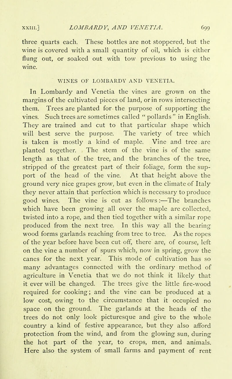 three quarts each. These bottles are not stoppered, but the wine is covered with a small quantity of oil, which is either flung out, or soaked out with tow previous to using the wine. WINES OF LOMBARDY AND VENETIA. In Lombardy and Venetia the vines are grown on the margins of the cultivated pieces of land, or in rows intersecting them. Trees are planted for the purpose of supporting the vines. Such trees are sometimes called pollards in English. They are trained and cut to that particular shape which will best serve the purpose. The variety of tree which is taken is mostly a kind of maple. Vine and tree are planted together. The stem of the vine is of the same length as that of the tree, and the branches of the tree, stripped of the greatest part of their foliage, form the sup- port of the head of the vine. At that height above the ground very nice grapes grow, but even in the climate of Italy they never attain that perfection which is necessary to produce good wines. The vine is cut as follows:—The branches which have been growing all over the maple are collected, twisted into a rope, and then tied together with a similar rope produced from the next tree. In this way all the bearing wood forms garlands reaching from tree to tree. As the ropes of the year before have been cut off, there are, of course, left on the vine a number of spurs which, now in spring, grow the canes for the next year. This mode of cultivation has so many advantages connected with the ordinary method of agriculture in Venetia that we do not think it likely that it ever will be changed. The trees give the little fire-wood required for cooking; and the vine can be produced at a low cost, owing to the circumstance that it occupied no space on the ground. The garlands at the heads of the trees do not only look picturesque and give to the whole country a kind of festive appearance, but they also afford protection from the wind, and from the glowing sun, during the hot part of the year, to crops, men, and animals. Here also the system of small farms and payment of rent