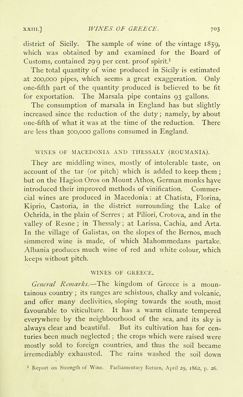 district of Sicily. The sample of wine of the vintage 1859, which was obtained by and examined for the Board of Customs, contained 29 9 per cent, proof spirit.1 The total quantity of wine produced in Sicily is estimated at 200,000 pipes, which seems a great exaggeration. Only one-fifth part of the quantity produced is believed to be fit for exportation. The Marsala pipe contains 93 gallons. The consumption of marsala in England has but slightly increased since the reduction of the duty; namely, by about one-fifth of what it was at the time of the reduction. There are less than 300,000 gallons consumed in England. WINES OF MACEDONIA AND THESSALY (ROUMANIA). They are middling wines, mostly of intolerable taste, on account of the tar (or pitch) which is added to keep them ; but on the Hagion Oros on Mount Athos, German monks have introduced their improved methods of vinification. Commer- cial wines are produced in Macedonia: at Chatista, Fiorina, Kiprio, Castoria, in the district surrounding the Lake of Ochrida, in the plain of Serres ; at Piliori, Crotova, and in the valley of Resne ; in Thessaly; at Larissa, Cachia, and Arta. In the village of Galistas, on the slopes of the Bernos, much simmered wine is made, of which Mahommedans partake. Albania produces much wine of red and white colour, which keeps without pitch. WINES OF GREECE. General Remarks.—The kingdom of Greece is a moun- tainous country ; its ranges are schistous, chalky and volcanic, and offer many declivities, sloping towards the south, most favourable to viticulture. It has a warm climate tempered everywhere by the neighbourhood of the sea, and its sky is always clear and beautiful. But its cultivation has for cen- turies been much neglected ; the crops which were raised were mostly sold to foreign countries, and thus the soil became irremediably exhausted. The rains washed the soil down