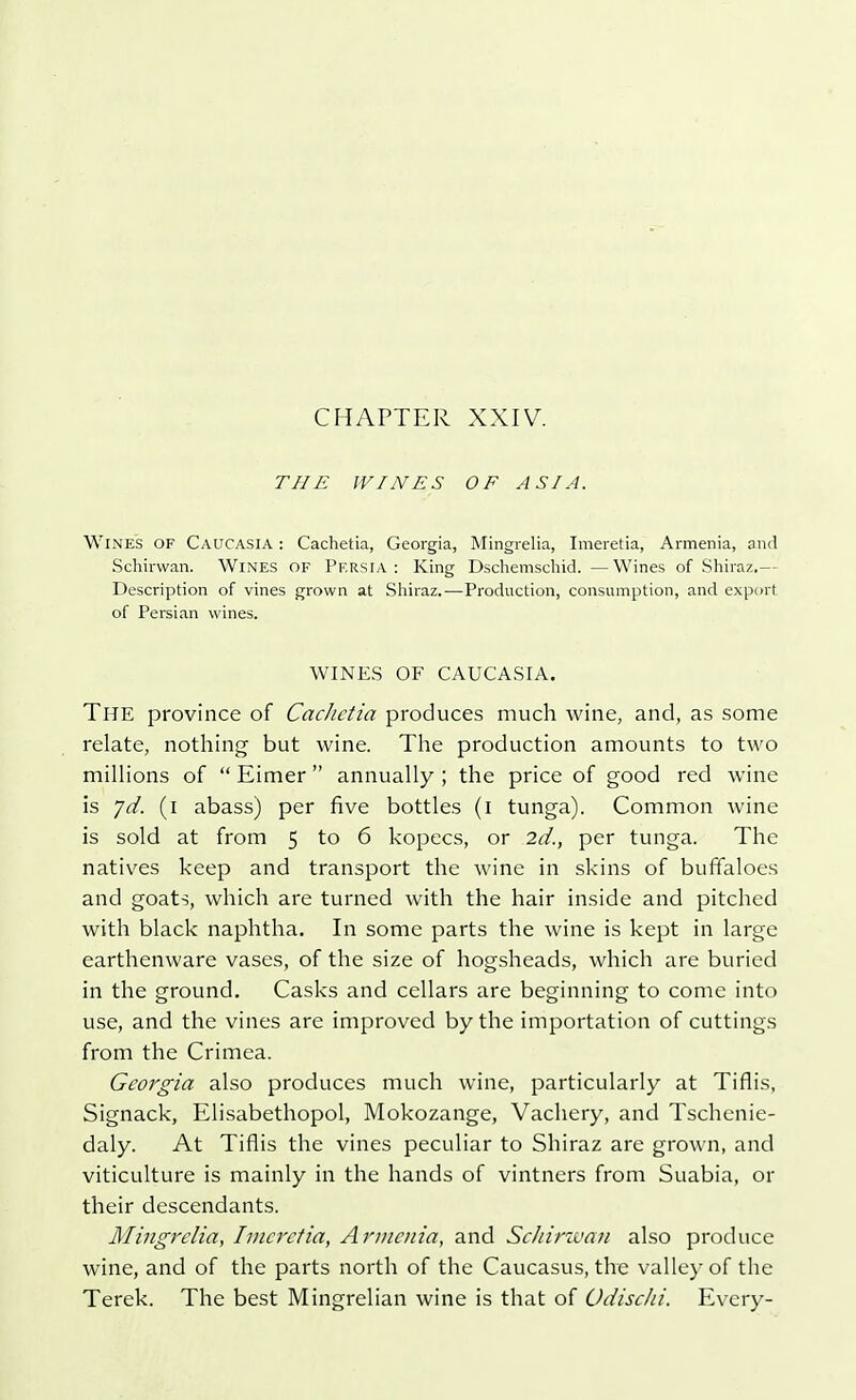 THE WINES OF ASIA. Wines of Caucasia : Cachetia, Georgia, Mingrelia, Imeretia, Armenia, and Schirwan. Wines of Persia : King Dschemschid. —Wines of Shiraz.— Description of vines grown at Shiraz.-—Production, consumption, and export of Persian wines. WINES OF CAUCASIA. The province of Cachetia produces much wine, and, as some relate, nothing but wine. The production amounts to two millions of  Eimer  annually ; the price of good red wine is yd. (i abass) per five bottles (i tunga). Common wine is sold at from 5 to 6 kopecs, or 2d., per tunga. The natives keep and transport the wine in skins of buffaloes and goats, which are turned with the hair inside and pitched with black naphtha. In some parts the wine is kept in large earthenware vases, of the size of hogsheads, which are buried in the ground. Casks and cellars are beginning to come into use, and the vines are improved by the importation of cuttings from the Crimea. Georgia also produces much wine, particularly at Xiflis, Signack, Elisabethopol, Mokozange, Vachery, and Tschenie- daly. At Xiflis the vines peculiar to Shiraz are grown, and viticulture is mainly in the hands of vintners from Suabia, or their descendants. Mingrelia, Imeretia, Armenia, and Schirwan also produce wine, and of the parts north of the Caucasus, the valley of the Terek. The best Mingrelian wine is that of OdiscJii. Every-