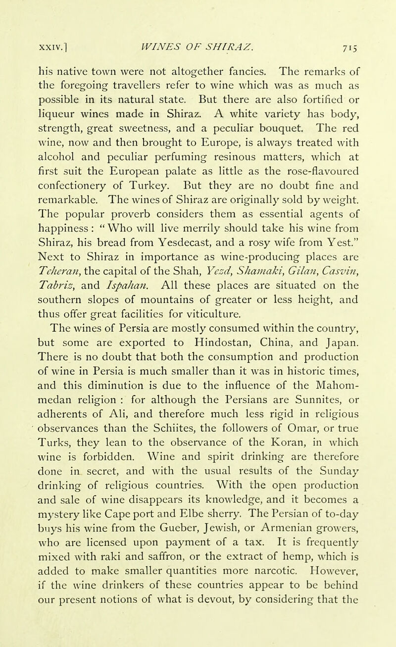 his native town were not altogether fancies. The remarks of the foregoing travellers refer to wine which was as much as possible in its natural state. But there are also fortified or liqueur wines made in Shiraz. A white variety has body, strength, great sweetness, and a peculiar bouquet. The red wine, now and then brought to Europe, is always treated with alcohol and peculiar perfuming resinous matters, which at first suit the European palate as little as the rose-flavoured confectionery of Turkey. But they are no doubt fine and remarkable. The wines of Shiraz are originally sold by weight. The popular proverb considers them as essential agents of happiness :  Who will live merrily should take his wine from Shiraz, his bread from Yesdecast, and a rosy wife from Yest. Next to Shiraz in importance as wine-producing places are Teheran, the capital of the Shah, Yezd, Shamaki, Gilctn, Casvin, Tabriz, and Ispahan. All these places are situated on the southern slopes of mountains of greater or less height, and thus offer great facilities for viticulture. The wines of Persia are mostly consumed within the country, but some are exported to Hindostan, China, and Japan. There is no doubt that both the consumption and production of wine in Persia is much smaller than it was in historic times, and this diminution is due to the influence of the Mahom- medan religion : for although the Persians are Sunnites, or adherents of Ali, and therefore much less rigid in religious observances than the Schiites, the followers of Omar, or true Turks, they lean to the observance of the Koran, in which wine is forbidden. Wine and spirit drinking are therefore done in secret, and with the usual results of the Sunday drinking of religious countries. With the open production and sale of wine disappears its knowledge, and it becomes a mystery like Cape port and Elbe sherry. The Persian of to-day buys his wine from the Gueber, Jewish, or Armenian growers, who are licensed upon payment of a tax. It is frequently mixed with raki and saffron, or the extract of hemp, which is added to make smaller quantities more narcotic. However, if the wine drinkers of these countries appear to be behind our present notions of what is devout, by considering that the