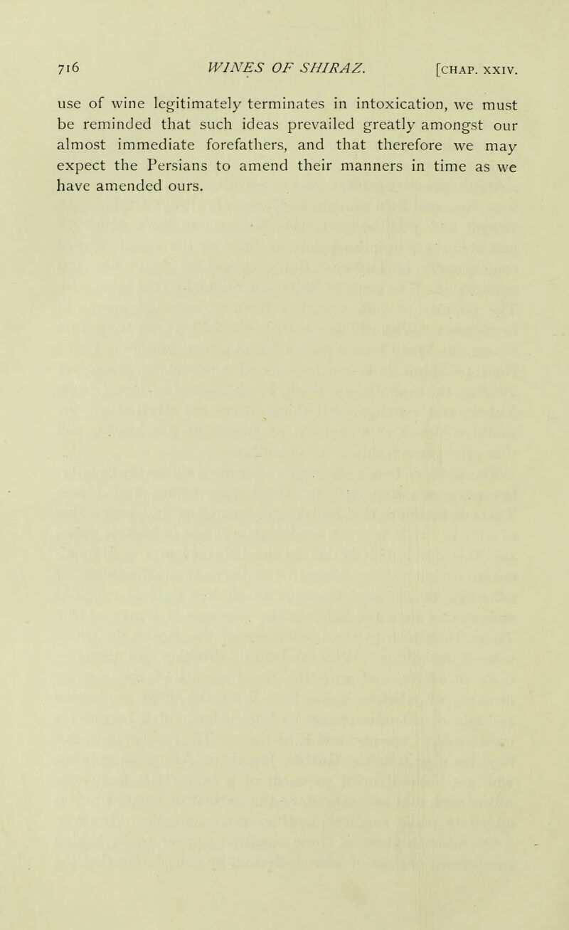 use of wine legitimately terminates in intoxication, we must be reminded that such ideas prevailed greatly amongst our almost immediate forefathers, and that therefore we may expect the Persians to amend their manners in time as we have amended ours.