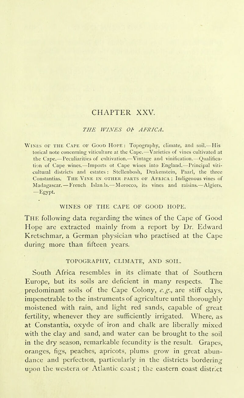 THE WINES Ot< AFRICA. Wines of the Cape of Good Hope : Topography, climate, and soil.—His torical note concerning viticulture at the Cape.—Varieties of vines cultivated at the Cape.—Peculiarities of cultivation.—Vintage and vitrification.—Qualifica- tion of Cape wines.—Imports ot Cape wines into England.—Principal viti- cultural districts and estates : Stellenbosh, Drakenstein, Paarl, the three Constantias. The Vine in other parts of Africa : Indigenous vines of Madagascar. — French Islan.ls.— Morocco, its vines and raisins.—Algiers. —Egypt. WINES OF THE CAPE OF GOOD HOPE. The following data regarding the wines of the Cape of Good Hope are extracted mainly from a report by Dr. Edward Kretschmar, a German physician who practised at the Cape during more than fifteen years. TOPOGRAPHY, CLIMATE, AND SOIL. South Africa resembles in its climate that of Southern Europe, but its soils are deficient in many respects. The predominant soils of the Cape Colony, e.g., are stiff clays, impenetrable to the instruments of agriculture until thoroughly moistened with rain, and light red sands, capable of great fertility, whenever they are sufficiently irrigated. Where, as at Constantia, oxyde of iron and chalk are liberally mixed with the clay and sand, and water can be brought to the soil in the dry season, remarkable fecundity is the result. Grapes, oranges, figs, peaches, apricots, plums grow in great abun- dance and perfection, particularly in the districts bordering upon the western or Atlantic coast; the eastern coast district