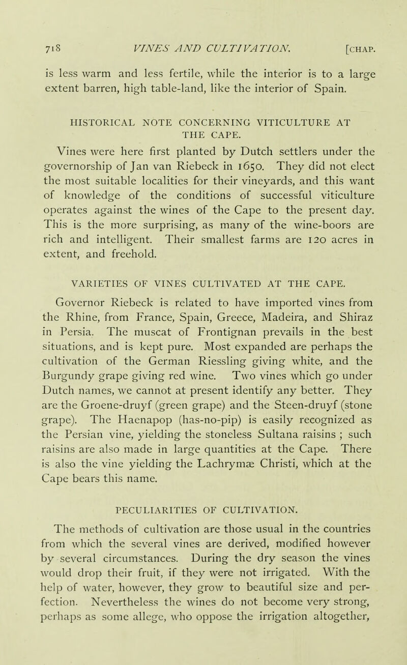 is less warm and less fertile, while the interior is to a large extent barren, high table-land, like the interior of Spain. HISTORICAL NOTE CONCERNING VITICULTURE AT THE CAPE. Vines were here first planted by Dutch settlers under the governorship of Jan van Riebeck in 1650. They did not elect the most suitable localities for their vineyards, and this want of knowledge of the conditions of successful viticulture operates against the wines of the Cape to the present day. This is the more surprising, as many of the wine-boors are rich and intelligent. Their smallest farms are 120 acres in extent, and freehold. VARIETIES OF VINES CULTIVATED AT THE CAPE. Governor Riebeck is related to have imported vines from the Rhine, from France, Spain, Greece, Madeira, and Shiraz in Persia. The muscat of Frontignan prevails in the best situations, and is kept pure. Most expanded are perhaps the cultivation of the German Riessling giving white, and the Burgundy grape giving red wine. Two vines which go under Dutch names, we cannot at present identify any better. They are the Groene-druyf (green grape) and the Steen-druyf (stone grape). The Haenapop (has-no-pip) is easily recognized as the Persian vine, yielding the stoneless Sultana raisins ; such raisins are also made in large quantities at the Cape. There is also the vine yielding the Lachrymae Christi, which at the Cape bears this name. PECULIARITIES OF CULTIVATION. The methods of cultivation are those usual in the countries from which the several vines are derived, modified however by several circumstances. During the dry season the vines would drop their fruit, if they were not irrigated. With the help of water, however, they grow to beautiful size and per- fection. Nevertheless the wines do not become very strong, perhaps as some allege, who oppose the irrigation altogether,