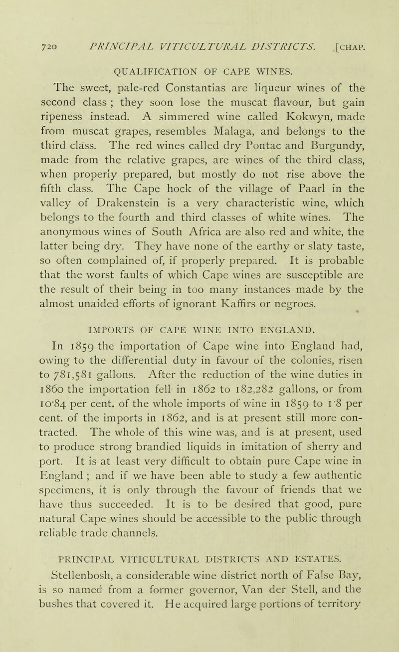QUALIFICATION OF CAPE WINES. The sweet, pale-red Constantias are liqueur wines of the second class ; they soon lose the muscat flavour, but gain ripeness instead. A simmered wine called Kokwyn, made from muscat grapes, resembles Malaga, and belongs to the third class. The red wines called dry Pontac and Burgundy, made from the relative grapes, are wines of the third class, when properly prepared, but mostly do not rise above the fifth class. The Cape hock of the village of Paarl in the valley of Drakenstein is a very characteristic wine, which belongs to the fourth and third classes of white wines. The anonymous wines of South Africa are also red and white, the latter being dry. They have none of the earthy or slaty taste, so often complained of, if properly prepared. It is probable that the worst faults of which Cape wines are susceptible are the result of their being in too many instances made by the almost unaided efforts of ignorant Kaffirs or negroes. IMPORTS OF CAPE WINE INTO ENGLAND. In 1859 the importation of Cape wine into England had, owing to the differential duty in favour of the colonies, risen to 781,581 gallons. After the reduction of the wine duties in i860 the importation fell in 1862 to 182,282 gallons, or from io-84 per cent, of the whole imports of wine in 1859 to l '^> Per cent, of the imports in 1862, and is at present still more con- tracted. The whole of this wine was, and is at present, used to produce strong brandied liquids in imitation of sherry and port. It is at least very difficult to obtain pure Cape wine in England ; and if we have been able to study a few authentic specimens, it is only through the favour of friends that we have thus succeeded. It is to be desired that good, pure natural Cape wines should be accessible to the public through reliable trade channels. PRINCIPAL VITICULTURAL DISTRICTS AND ESTATES. Stellcnbosh, a considerable wine district north of False Bay, is so named from a former governor, Van der Stell, and the bushes that covered it. He acquired large portions of territory