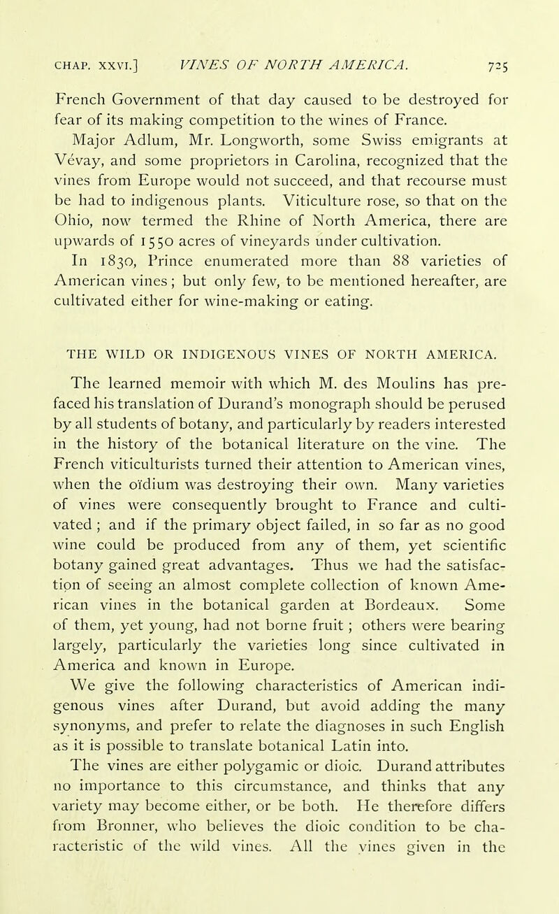 French Government of that day caused to be destroyed for fear of its making competition to the wines of France. Major Adlum, Mr. Longworth, some Swiss emigrants at Vevay, and some proprietors in Carolina, recognized that the vines from Europe would not succeed, and that recourse must be had to indigenous plants. Viticulture rose, so that on the Ohio, now termed the Rhine of North America, there are upwards of 1550 acres of vineyards under cultivation. In 1830, Prince enumerated more than 88 varieties of American vines; but only few, to be mentioned hereafter, are cultivated either for wine-making or eating. THE WILD OR INDIGENOUS VINES OF NORTH AMERICA. The learned memoir with which M. des Moulins has pre- faced his translation of Durand's monograph should be perused by all students of botany, and particularly by readers interested in the history of the botanical literature on the vine. The French viticulturists turned their attention to American vines, when the oi'dium was destroying their own. Many varieties of vines were consequently brought to France and culti- vated ; and if the primary object failed, in so far as no good wine could be produced from any of them, yet scientific botany gained great advantages. Thus we had the satisfac- tion of seeing an almost complete collection of known Ame- rican vines in the botanical garden at Bordeaux. Some of them, yet young, had not borne fruit; others were bearing largely, particularly the varieties long since cultivated in America and known in Europe. We give the following characteristics of American indi- genous vines after Durand, but avoid adding the many synonyms, and prefer to relate the diagnoses in such English as it is possible to translate botanical Latin into. The vines are either polygamic or dioic. Durand attributes no importance to this circumstance, and thinks that any variety may become either, or be both. He therefore differs from Bronner, who believes the dioic condition to be cha- racteristic of the wild vines. All the vines given in the