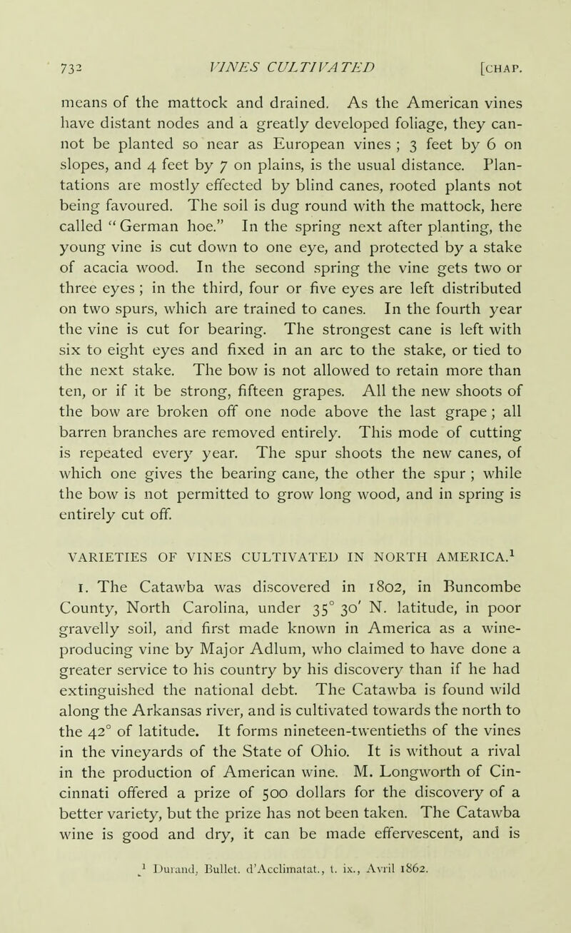 means of the mattock and drained. As the American vines have distant nodes and a greatly developed foliage, they can- not be planted so near as European vines ; 3 feet by 6 on slopes, and 4 feet by 7 on plains, is the usual distance. Plan- tations are mostly effected by blind canes, rooted plants not being favoured. The soil is dug round with the mattock, here called  German hoe. In the spring next after planting, the young vine is cut down to one eye, and protected by a stake of acacia wood. In the second spring the vine gets two or three eyes ; in the third, four or five eyes are left distributed on two spurs, which are trained to canes. In the fourth year the vine is cut for bearing. The strongest cane is left with six to eight eyes and fixed in an arc to the stake, or tied to the next stake. The bow is not allowed to retain more than ten, or if it be strong, fifteen grapes. All the new shoots of the bow are broken off one node above the last grape ; all barren branches are removed entirely. This mode of cutting is repeated every year. The spur shoots the new canes, of which one gives the bearing cane, the other the spur ; while the bow is not permitted to grow long wood, and in spring is entirely cut off. VARIETIES OF VINES CULTIVATED IN NORTH AMERICA.1 I. The Catawba was discovered in 1802, in Buncombe County, North Carolina, under 350 30' N. latitude, in poor gravelly soil, and first made known in America as a wine- producing vine by Major Adlum, who claimed to have done a greater service to his country by his discovery than if he had extinguished the national debt. The Catawba is found wild along the Arkansas river, and is cultivated towards the north to the 42° of latitude. It forms nineteen-twentieths of the vines in the vineyards of the State of Ohio. It is without a rival in the production of American wine. M. Longworth of Cin- cinnati offered a prize of 500 dollars for the discovery of a better variety, but the prize has not been taken. The Catawba wine is good and dry, it can be made effervescent, and is J Dumnd. Bullet. d'Acclktiatat., t. ix., Avril 1862.
