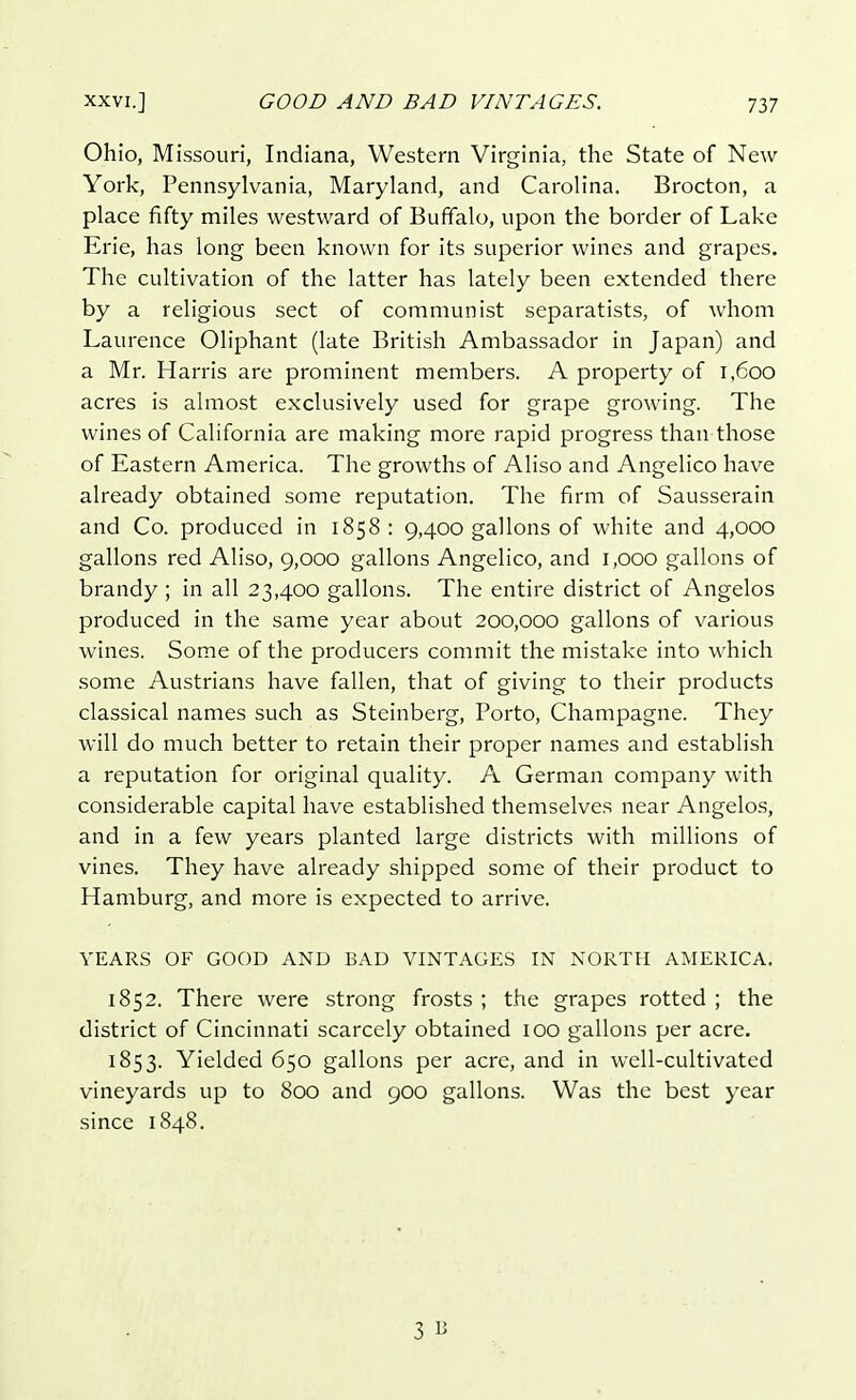 Ohio, Missouri, Indiana, Western Virginia, the State of New York, Pennsylvania, Maryland, and Carolina. Brocton, a place fifty miles westward of Buffalo, upon the border of Lake Erie, has long been known for its superior wines and grapes. The cultivation of the latter has lately been extended there by a religious sect of communist separatists, of whom Laurence Oliphant (late British Ambassador in Japan) and a Mr. Harris are prominent members. A property of 1,600 acres is almost exclusively used for grape growing. The wines of California are making more rapid progress than those of Eastern America. The growths of Aliso and Angelico have already obtained some reputation. The firm of Sausserain and Co. produced in 1858 : 9,400 gallons of white and 4,000 gallons red Aliso, 9,000 gallons Angelico, and 1,000 gallons of brandy ; in all 23,400 gallons. The entire district of Angelos produced in the same year about 200,000 gallons of various wines. Some of the producers commit the mistake into which some Austrians have fallen, that of giving to their products classical names such as Steinberg, Porto, Champagne. They will do much better to retain their proper names and establish a reputation for original quality. A German company with considerable capital have established themselves near Angelos, and in a few years planted large districts with millions of vines. They have already shipped some of their product to Hamburg, and more is expected to arrive. YEARS OF GOOD AND BAD VINTAGES IN NORTH AMERICA. 1852. There were strong frosts ; the grapes rotted ; the district of Cincinnati scarcely obtained 100 gallons per acre. 1853. Yielded 650 gallons per acre, and in well-cultivated vineyards up to 800 and 900 gallons. Was the best year since 1848. 3 B
