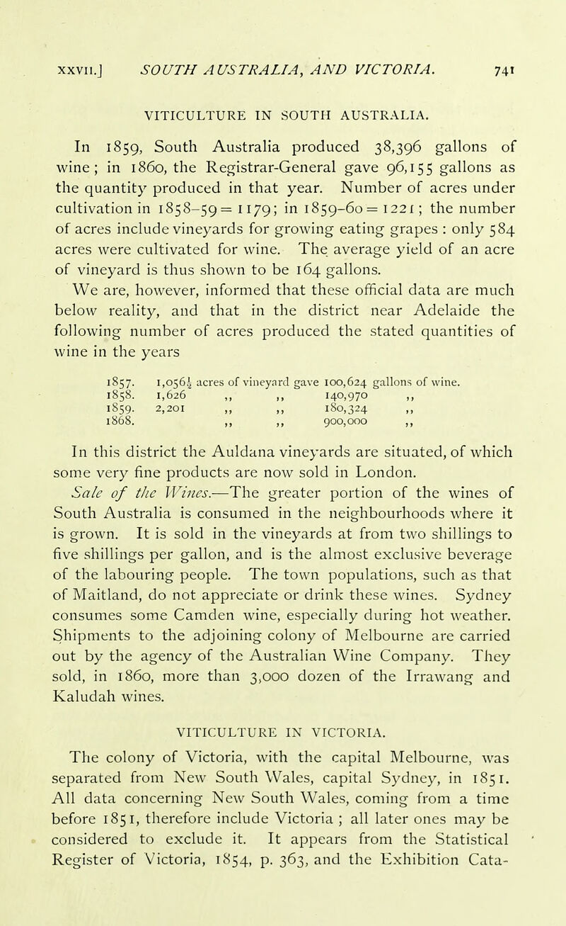 VITICULTURE IN SOUTH AUSTRALIA. In 1859, South Australia produced 38,396 gallons of wine; in i860, the Registrar-General gave 96,155 gallons as the quantity produced in that year. Number of acres under cultivation in 1858-59=1179; in 1859-60= 1221; the number of acres include vineyards for growing eating grapes : only 584 acres were cultivated for wine. The average yield of an acre of vineyard is thus shown to be 164 gallons. We are, however, informed that these official data are much below reality, and that in the district near Adelaide the following number of acres produced the stated quantities of wine in the years 1857. 1,0564 acres of vineynrd gave 100,624 gallons of wine. 1858. 1,626 ,, ,, 140,970 ,, 1859. 2,201 ,, ,, 180,324 ,, 1868. ,, ,, 900,000 ,, In this district the Auldana vineyards are situated, of which some very fine products are now sold in London. Sale of the Wines.—The greater portion of the wines of South Australia is consumed in the neighbourhoods where it is grown. It is sold in the vineyards at from two shillings to five shillings per gallon, and is the almost exclusive beverage of the labouring people. The town populations, such as that of Maitland, do not appreciate or drink these wines. Sydney consumes some Camden wine, especially during hot weather. Shipments to the adjoining colony of Melbourne are carried out by the agency of the Australian Wine Company. They sold, in i860, more than 3,000 dozen of the Irrawang and Kaludah wines. VITICULTURE IN VICTORIA. The colony of Victoria, with the capital Melbourne, was separated from New South Wales, capital Sydney, in 1851. All data concerning New South Wales, coming from a time before 185 1, therefore include Victoria ; all later ones may be considered to exclude it. It appears from the Statistical Register of Victoria, 1854, p. 363, and the Exhibition Cata-