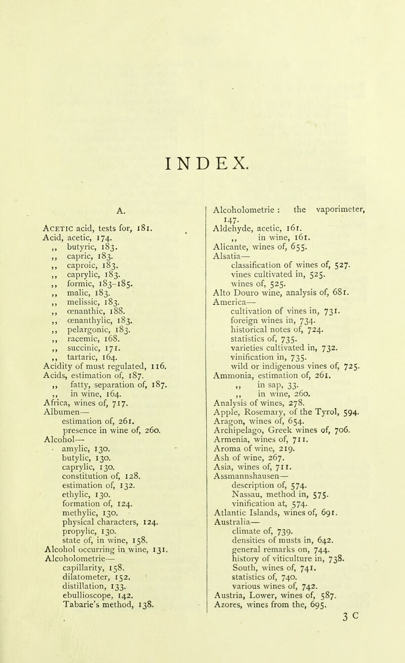 INDEX. A. Acetic acid, tests for, 181. Acid, acetic, 174. ,, butyric, 183. ,, capric, 183. ,, caproic, 183. ,, caprylic, 183. ,, formic, 183-185. ,, malic, 183. ,, melissic, 183. ,, cenanthic, 188. ,, cenanthylic, 183. ,, pelargonic, 183. ,, racemic, 168. ,, succinic, 171. ,, tartaric, 164. Acidity of must regulated, 116. Acids, estimation of, 187. ,, fatty, separation of, 187. ,, in wine, 164. Africa, wines of, 717. Albumen— estimation of, 261. presence in wine of, 260. Alcohol— - amylic, 130. butylic, 130. caprylic, 130. constitution of, 128. estimation of, 132. ethylic, 130. formation of, 124. methylic, 130. physical characters, 124. propylic, 130. state of, in wine, 158. Alcohol occurring in wine, 131. Alcoholometrie— capillarity, 158. dilatometer, 152. distillation, 133. ebullioscope, 142. Tabarie's method, 138. Alcoholometrie : the vaporimeter, 147. Aldehyde, acetic, 161. ,, in wine, 161. Alicante, wines of, 655. Alsatia— classification of wines of, 527. vines cultivated in, 525. wines of, 525. Alto Douro wine, analysis of, 681. America—■ cultivation of vines in, 731. foreign wines in, 734- historical notes of, 724. statistics of, 735- varieties cultivated in, 732. vinification in, 735. wild or indigenous vines of, 725. Ammonia, estimation of, 261. „ in sap, 33. ,, in wine, 260. Analysis of wines, 278. Apple, Rosemary, of the Tyrol, 594. Aragon, wines of, 654. Archipelago, Greek wines of, 706. Armenia, wines of, 711- Aroma of wine, 219. Ash of wine, 267. Asia, wines of, 711. Assmannshausen— description of, 574. Nassau, method in, 575. vinification at, 574- Atlantic Islands, wines of, 691. Australia— climate of, 739. densities of musts in, 642. general remarks on, 744. history of viticulture in, 738. South, wines of, 741. statistics of, 740. various wines of, 742. Austria, Lower, wines of, 587. Azores, wines from the, 695.