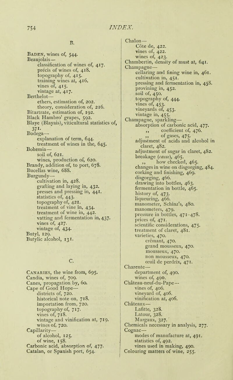 B. Baden, wines of, 544. Beaujolais— classification of wines of, 417. precis of wines of, 418. topography of, 415. training wines at, 416. vines of, 415. vintage at, 417. Berthelot— ethers, estimation of, 202. theory, consideration of, 216. Bitartrate, estimation of, 192. Black Hambro' grapes, 592. Blaye (Blayais), viticultural statistics of, 371- Bodega— explanation of term, 644. treatment of wines in the, 645. Bohemia— soil of, 621. wines, production of, 620. Brandy, addition of, to port, 678. Bucellas wine, 688. Burgundy— cultivation in, 428. grafting and laying in, 432. presses and pressing in, 441. statistics of, 443. topography of, 421. treatment of vine in, 434. treatment of wine in, 442. vatting and fermentation in, 437. vines of, 427. vintage of, 434. Butyl, 129. Butylic alcohol, 131. C. Canaries, the wine from, 695. Candia, wines of, 709. Canes, propagation by, 60. Cape of Good Hope— districts of, 720. historical note on, 718. importation from, 720. topography of, 717- vines of, 718. vintage and vinification at, 719- wines of, 720. Capillarity— of alcohol, 125. of wine, 158. Carbonic acid, absorption of, 477- Catalan, or Spanish port, 654. Chalon— Cote de, 422. vines of, 422. wines of, 423. Chambertin, density of must at, 641. Champagne—■ cellaring and fining wine in, 461. cultivation in, 451. pressing and fermentation in, 458. provining in, 452. soil of, 450. topography of, \\\. vines of, 453. vineyards of, 453. vintage in, 455. Champagne, sparkling—■ absorption of carbonic acid, 477. ,, coefficient of, 476. of gases, 475. adjustment of acids and alcohol in claret, 482. adjustment of sugar in claret, 482. breakage {casse), 465. ,, how checked, 465. changes in wine on disgorging, 484. corking and finishing, 469. disgorging, 466. drawing into bottles, 463. fermentation in bottle, 465. history of, 473. liqueuring, 466. manometer, Schinz's, 480. manometers, 479. pressure in bottles, 471-478. prices of, 471. scientific considerations, 475. treatment of claret, 481. varieties, 470. cremant, 470. grand mousseux, 470. mousseux, 470. non mousseux, 470. ceuil de perdrix, 471. Charente— department of, 490. wines of, 490. Chateau-neuf-du-Pape— vines of, 406. vineyard of, 406. vinification at, 406. Chateaux— Lafitte, 328. Latour, 328. Margaux, 327. Chemicals necessary in analysis, 277. Cognac— modes of manufacture at, 491. statistics of, 492. vines used in making, 490. Colouring matters of wine, 255.